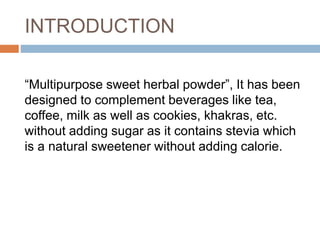 INTRODUCTION
“Multipurpose sweet herbal powder”, It has been
designed to complement beverages like tea,
coffee, milk as well as cookies, khakras, etc.
without adding sugar as it contains stevia which
is a natural sweetener without adding calorie.
 