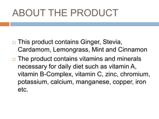 ABOUT THE PRODUCT
 This product contains Ginger, Stevia,
Cardamom, Lemongrass, Mint and Cinnamon
 The product contains vitamins and minerals
necessary for daily diet such as vitamin A,
vitamin B-Complex, vitamin C, zinc, chromium,
potassium, calcium, manganese, copper, iron
etc.
 