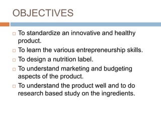 OBJECTIVES
 To standardize an innovative and healthy
product.
 To learn the various entrepreneurship skills.
 To design a nutrition label.
 To understand marketing and budgeting
aspects of the product.
 To understand the product well and to do
research based study on the ingredients.
 