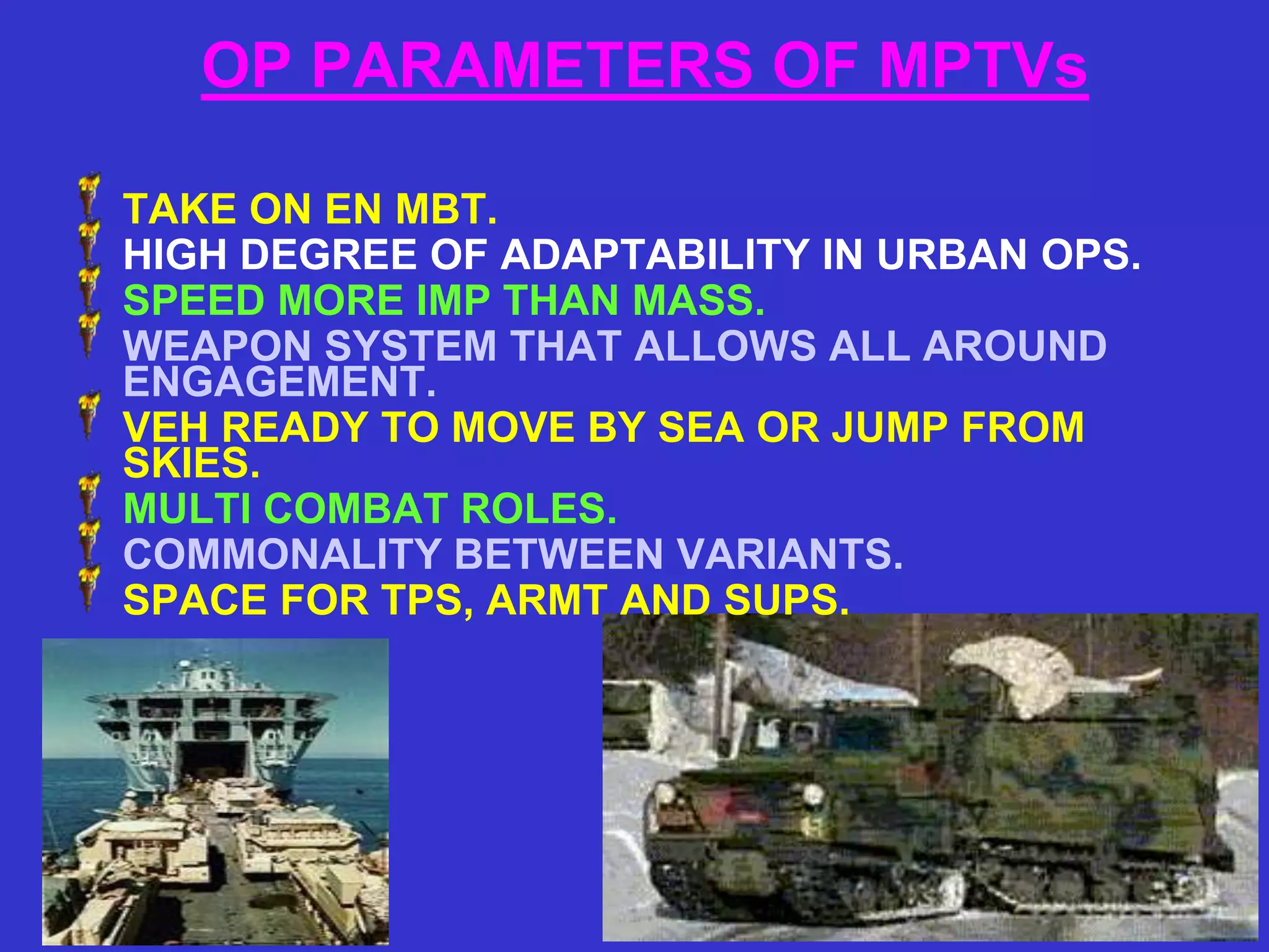 OP PARAMETERS OF MPTVs

TAKE ON EN MBT.
HIGH DEGREE OF ADAPTABILITY IN URBAN OPS.
SPEED MORE IMP THAN MASS.
WEAPON SYSTEM THAT ALLOWS ALL AROUND
ENGAGEMENT.
VEH READY TO MOVE BY SEA OR JUMP FROM
SKIES.
MULTI COMBAT ROLES.
COMMONALITY BETWEEN VARIANTS.
SPACE FOR TPS, ARMT AND SUPS.
 