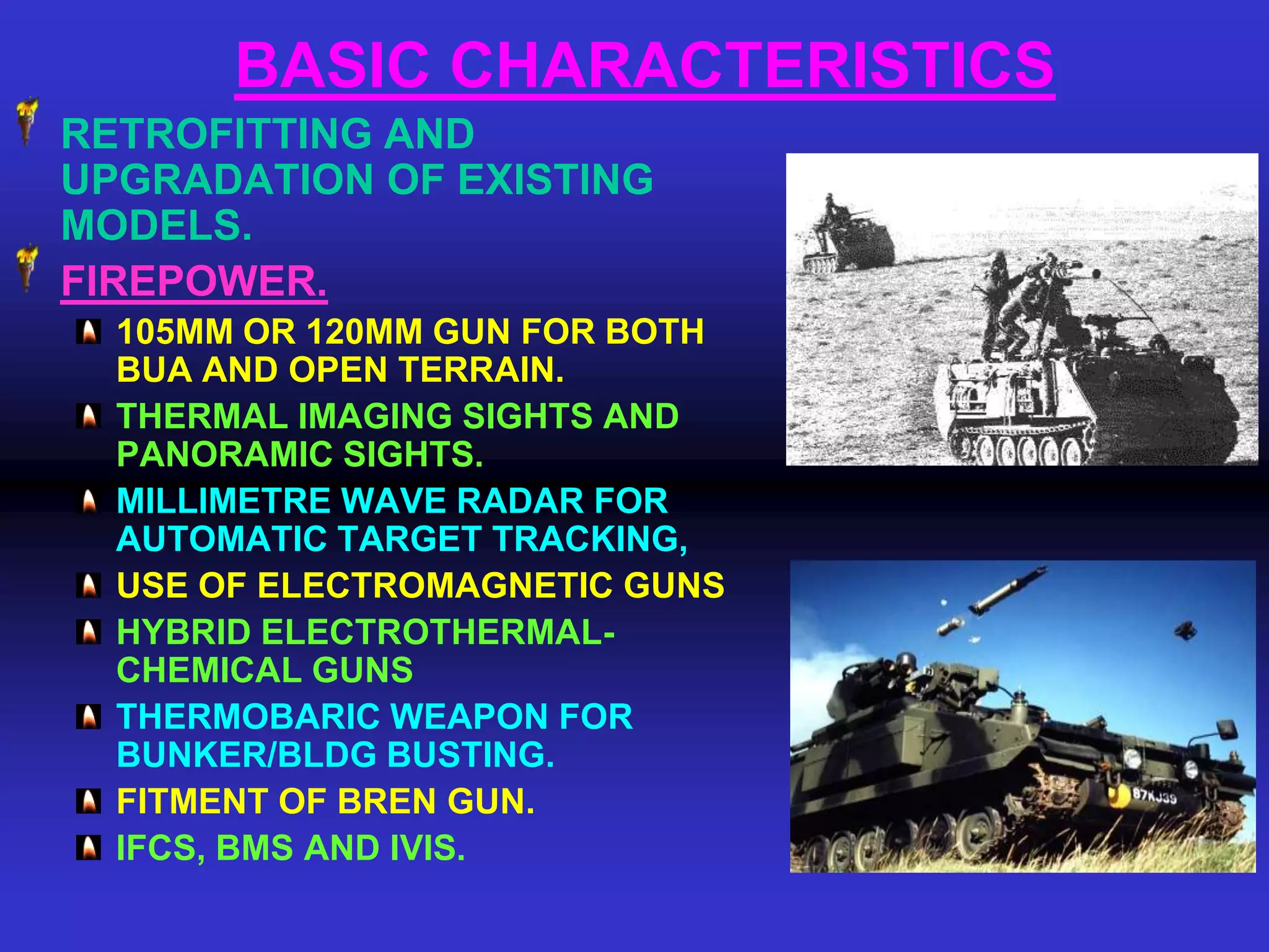 BASIC CHARACTERISTICS
RETROFITTING AND
UPGRADATION OF EXISTING
MODELS.
FIREPOWER.
  105MM OR 120MM GUN FOR BOTH
  BUA AND OPEN TERRAIN.
  THERMAL IMAGING SIGHTS AND
  PANORAMIC SIGHTS.
  MILLIMETRE WAVE RADAR FOR
  AUTOMATIC TARGET TRACKING,
  USE OF ELECTROMAGNETIC GUNS
  HYBRID ELECTROTHERMAL-
  CHEMICAL GUNS
  THERMOBARIC WEAPON FOR
  BUNKER/BLDG BUSTING.
  FITMENT OF BREN GUN.
  IFCS, BMS AND IVIS.
 