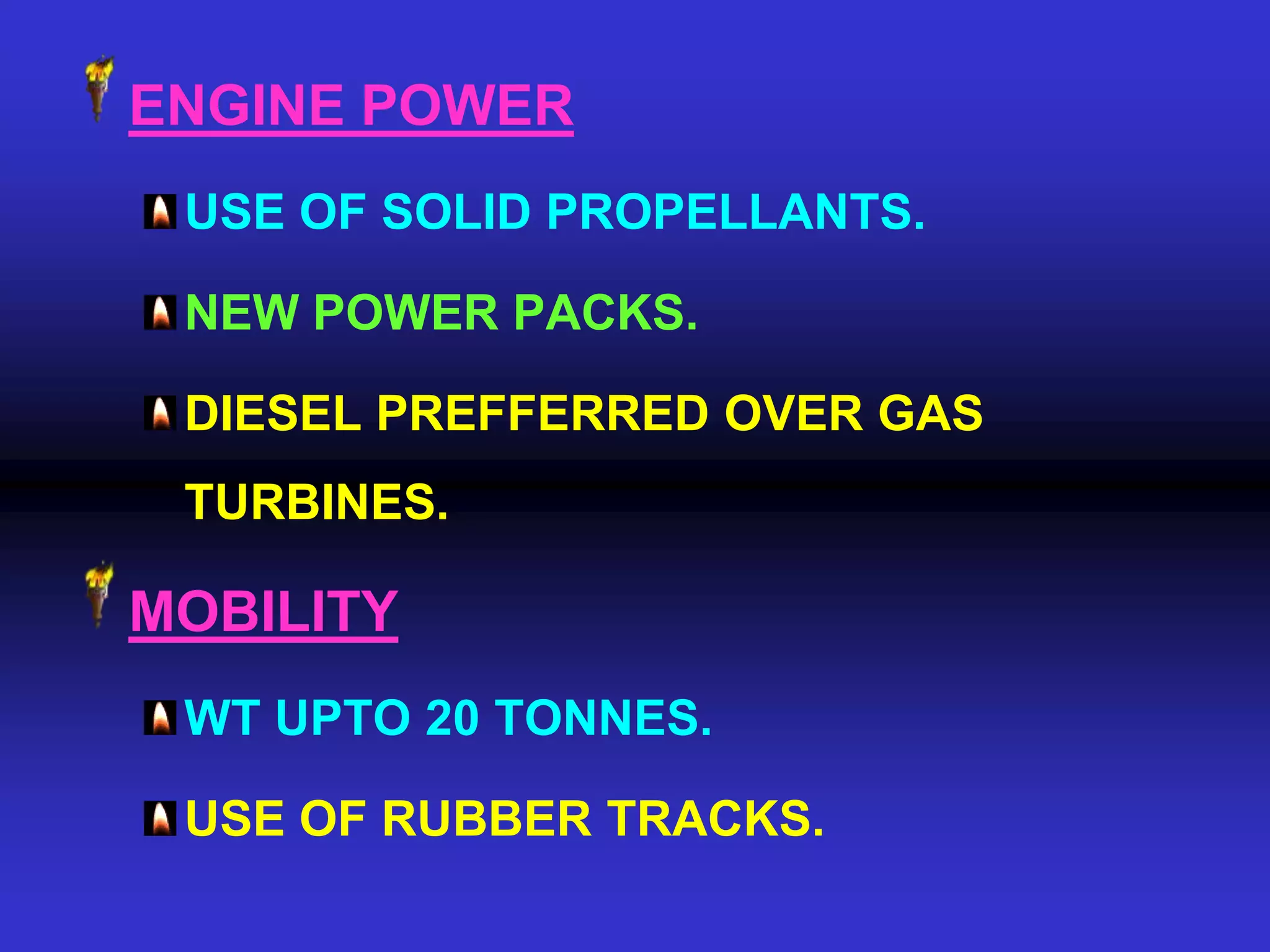 ENGINE POWER
 USE OF SOLID PROPELLANTS.

 NEW POWER PACKS.

 DIESEL PREFFERRED OVER GAS
 TURBINES.

MOBILITY
 WT UPTO 20 TONNES.

 USE OF RUBBER TRACKS.
 