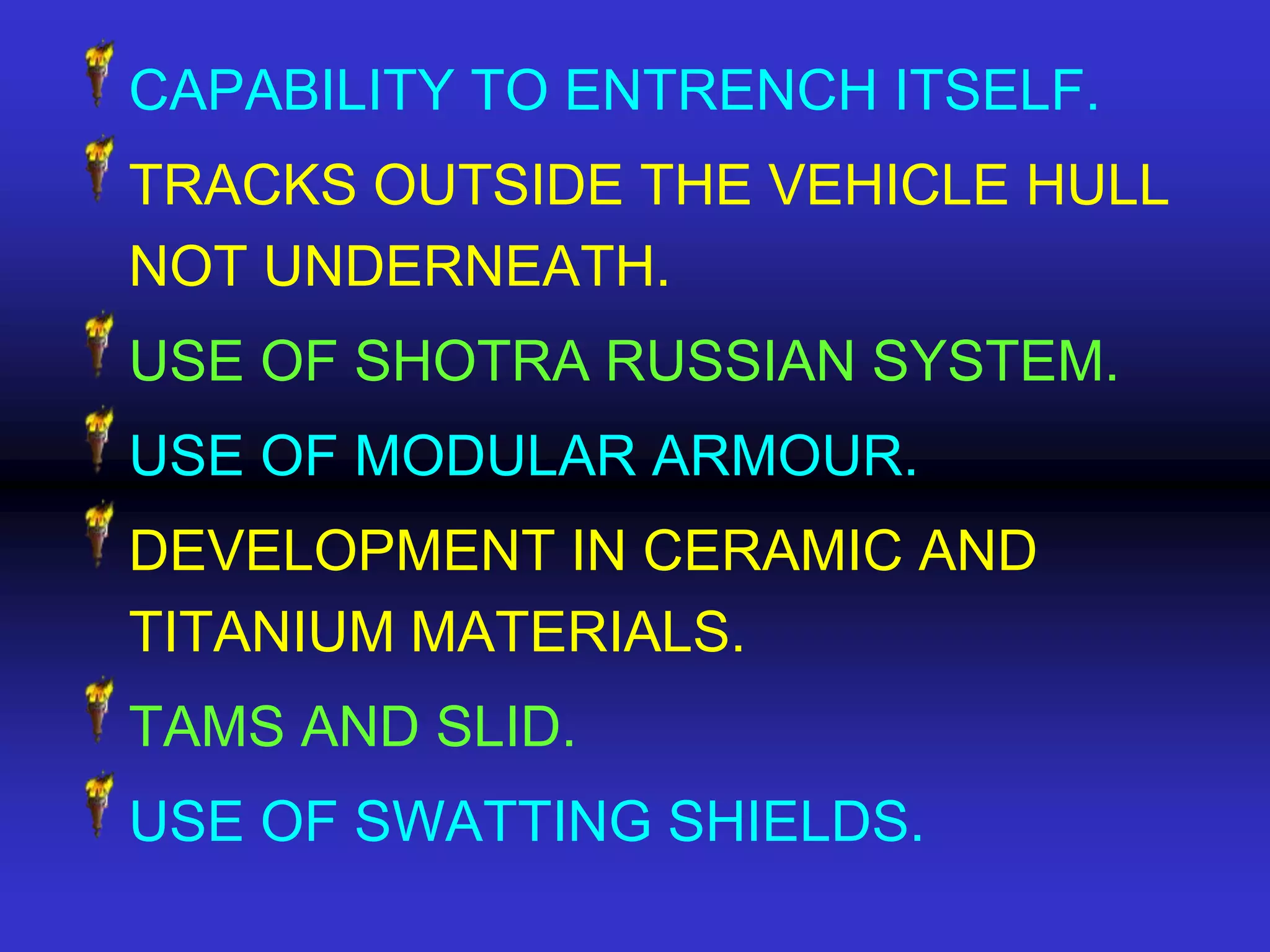 CAPABILITY TO ENTRENCH ITSELF.
TRACKS OUTSIDE THE VEHICLE HULL
NOT UNDERNEATH.
USE OF SHOTRA RUSSIAN SYSTEM.
USE OF MODULAR ARMOUR.
DEVELOPMENT IN CERAMIC AND
TITANIUM MATERIALS.
TAMS AND SLID.
USE OF SWATTING SHIELDS.
 