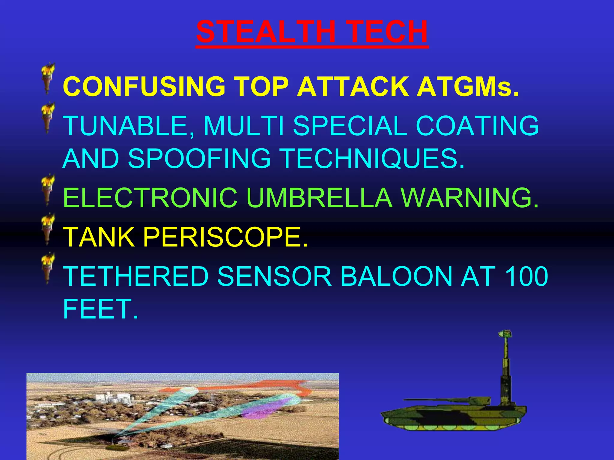 STEALTH TECH
CONFUSING TOP ATTACK ATGMs.
TUNABLE, MULTI SPECIAL COATING
AND SPOOFING TECHNIQUES.
ELECTRONIC UMBRELLA WARNING.
TANK PERISCOPE.
TETHERED SENSOR BALOON AT 100
FEET.
 