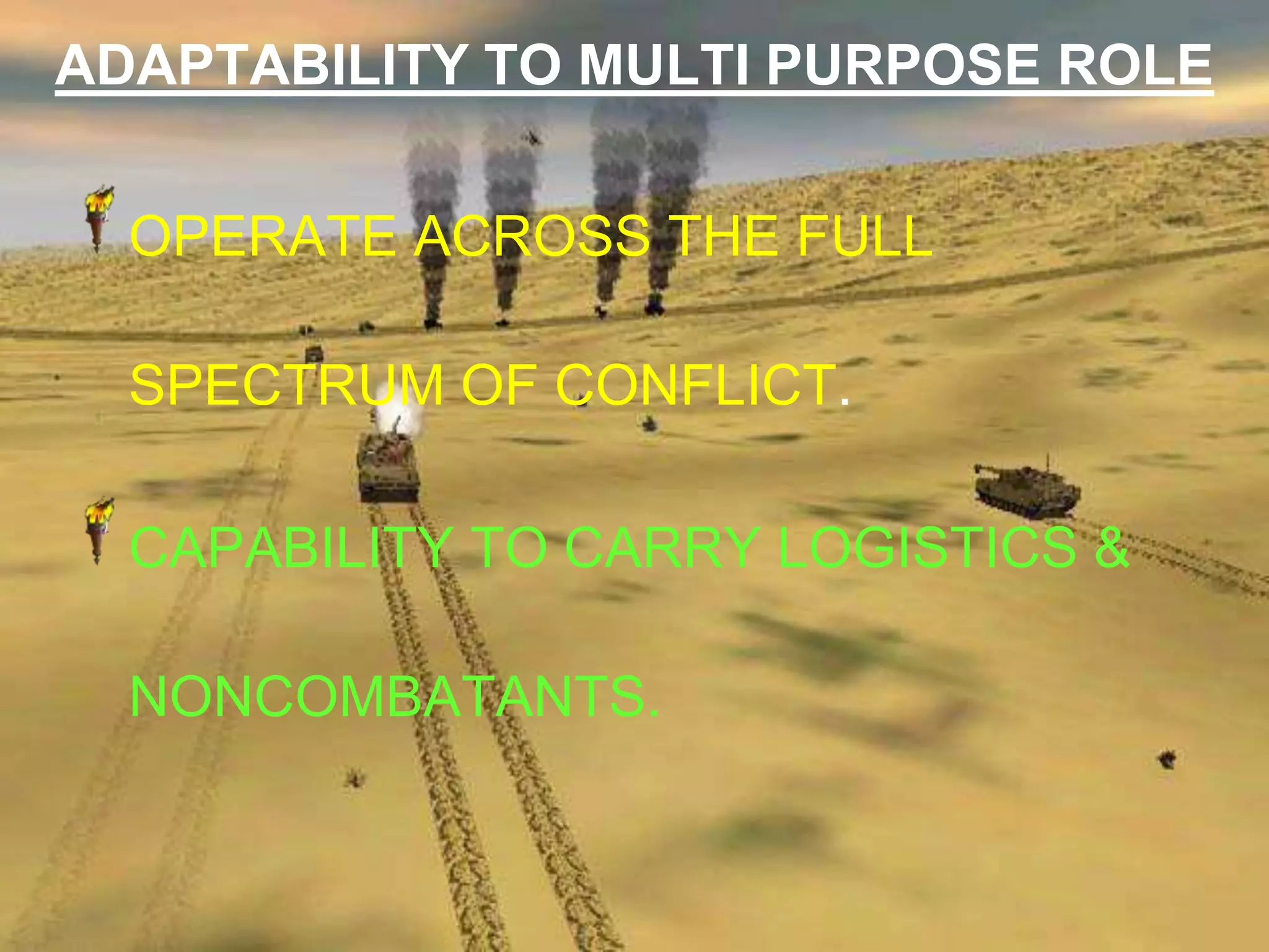ADAPTABILITY TO MULTI PURPOSE ROLE


  OPERATE ACROSS THE FULL

  SPECTRUM OF CONFLICT.

  CAPABILITY TO CARRY LOGISTICS &

  NONCOMBATANTS.
 