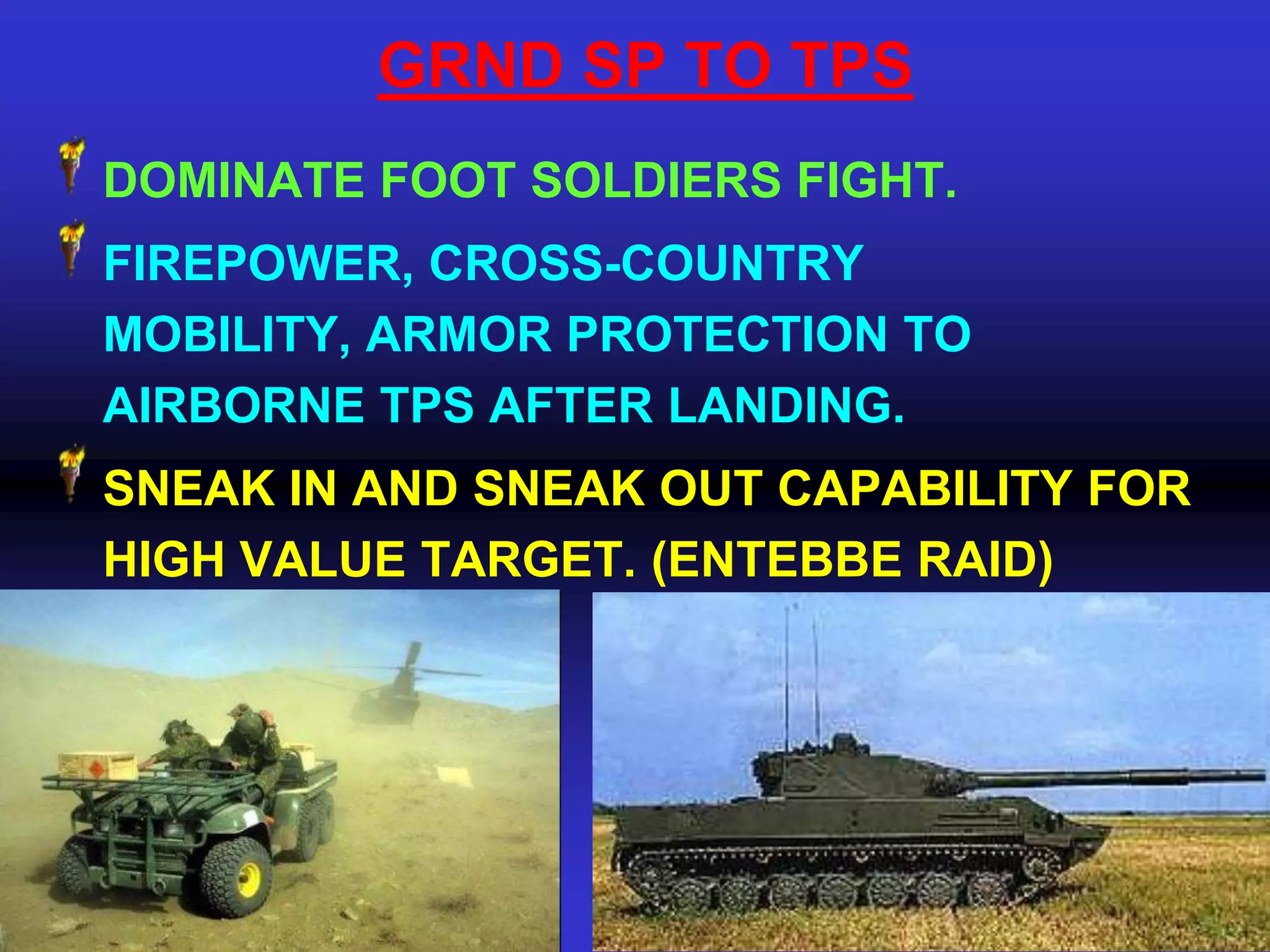GRND SP TO TPS
DOMINATE FOOT SOLDIERS FIGHT.
FIREPOWER, CROSS-COUNTRY
MOBILITY, ARMOR PROTECTION TO
AIRBORNE TPS AFTER LANDING.
SNEAK IN AND SNEAK OUT CAPABILITY FOR
HIGH VALUE TARGET. (ENTEBBE RAID)
 