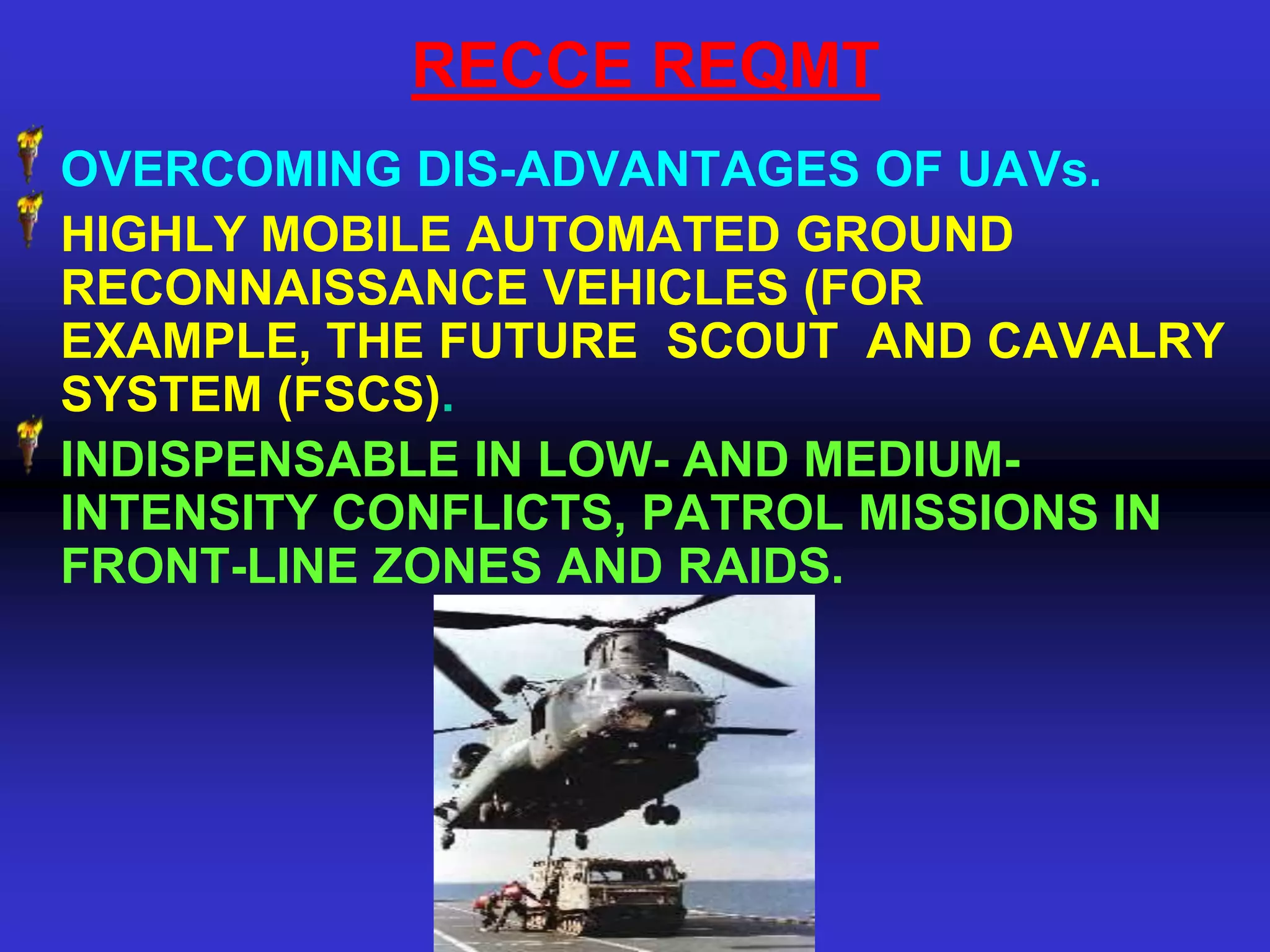RECCE REQMT
OVERCOMING DIS-ADVANTAGES OF UAVs.
HIGHLY MOBILE AUTOMATED GROUND
RECONNAISSANCE VEHICLES (FOR
EXAMPLE, THE FUTURE SCOUT AND CAVALRY
SYSTEM (FSCS).
INDISPENSABLE IN LOW- AND MEDIUM-
INTENSITY CONFLICTS, PATROL MISSIONS IN
FRONT-LINE ZONES AND RAIDS.
 