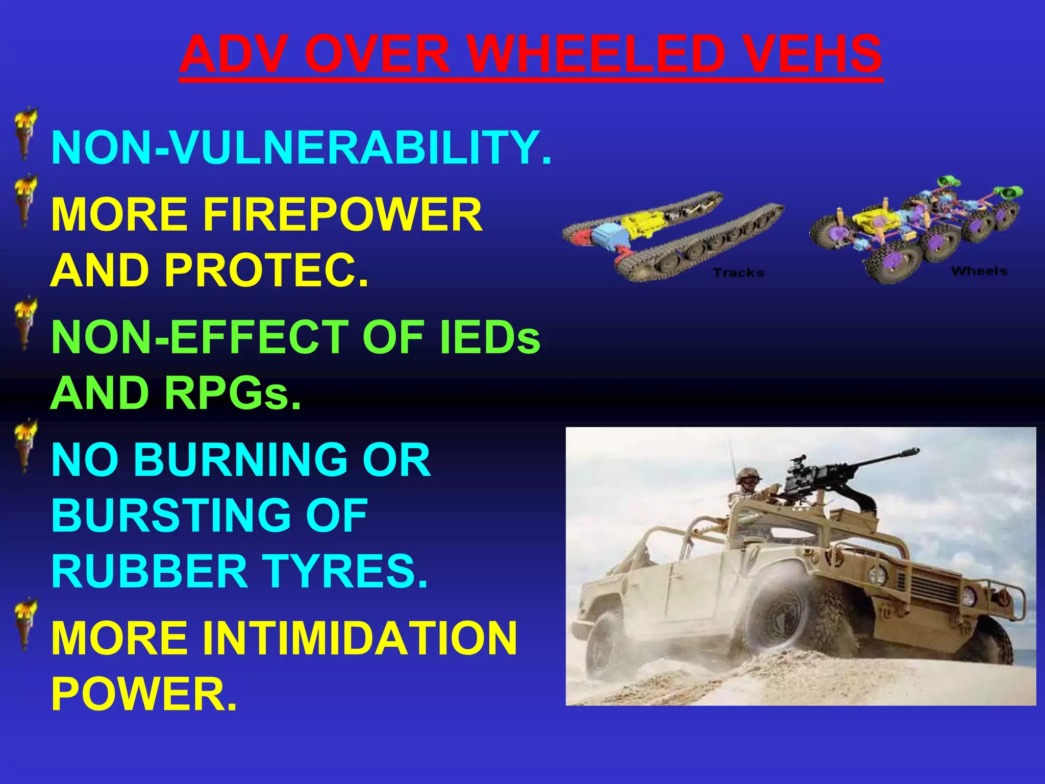 ADV OVER WHEELED VEHS
NON-VULNERABILITY.
MORE FIREPOWER
AND PROTEC.
NON-EFFECT OF IEDs
AND RPGs.
NO BURNING OR
BURSTING OF
RUBBER TYRES.
MORE INTIMIDATION
POWER.
 