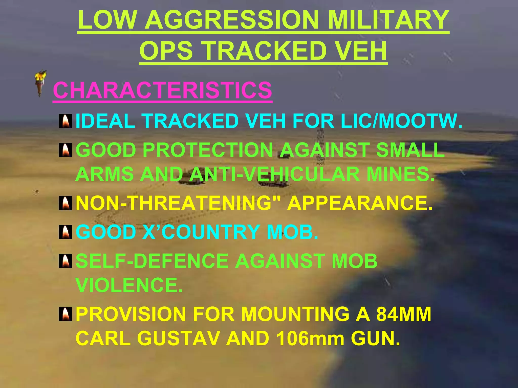 LOW AGGRESSION MILITARY
    OPS TRACKED VEH
CHARACTERISTICS
 IDEAL TRACKED VEH FOR LIC/MOOTW.
 GOOD PROTECTION AGAINST SMALL
 ARMS AND ANTI-VEHICULAR MINES.
 NON-THREATENING" APPEARANCE.
 GOOD X’COUNTRY MOB.
 SELF-DEFENCE AGAINST MOB
 VIOLENCE.
 PROVISION FOR MOUNTING A 84MM
 CARL GUSTAV AND 106mm GUN.
 