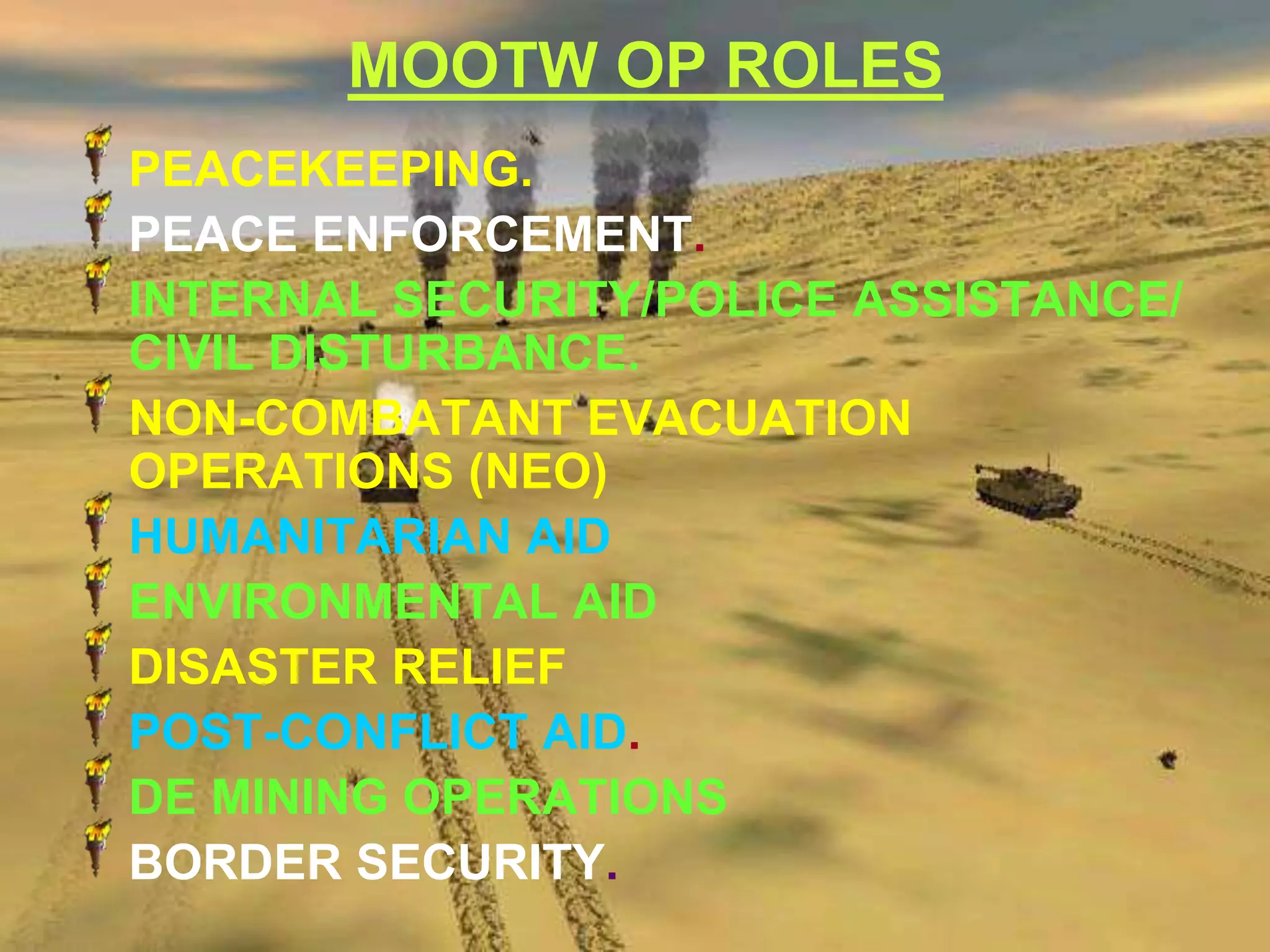 MOOTW OP ROLES
PEACEKEEPING.
PEACE ENFORCEMENT.
INTERNAL SECURITY/POLICE ASSISTANCE/
CIVIL DISTURBANCE.
NON-COMBATANT EVACUATION
OPERATIONS (NEO)
HUMANITARIAN AID
ENVIRONMENTAL AID
DISASTER RELIEF
POST-CONFLICT AID.
DE MINING OPERATIONS
BORDER SECURITY.
 