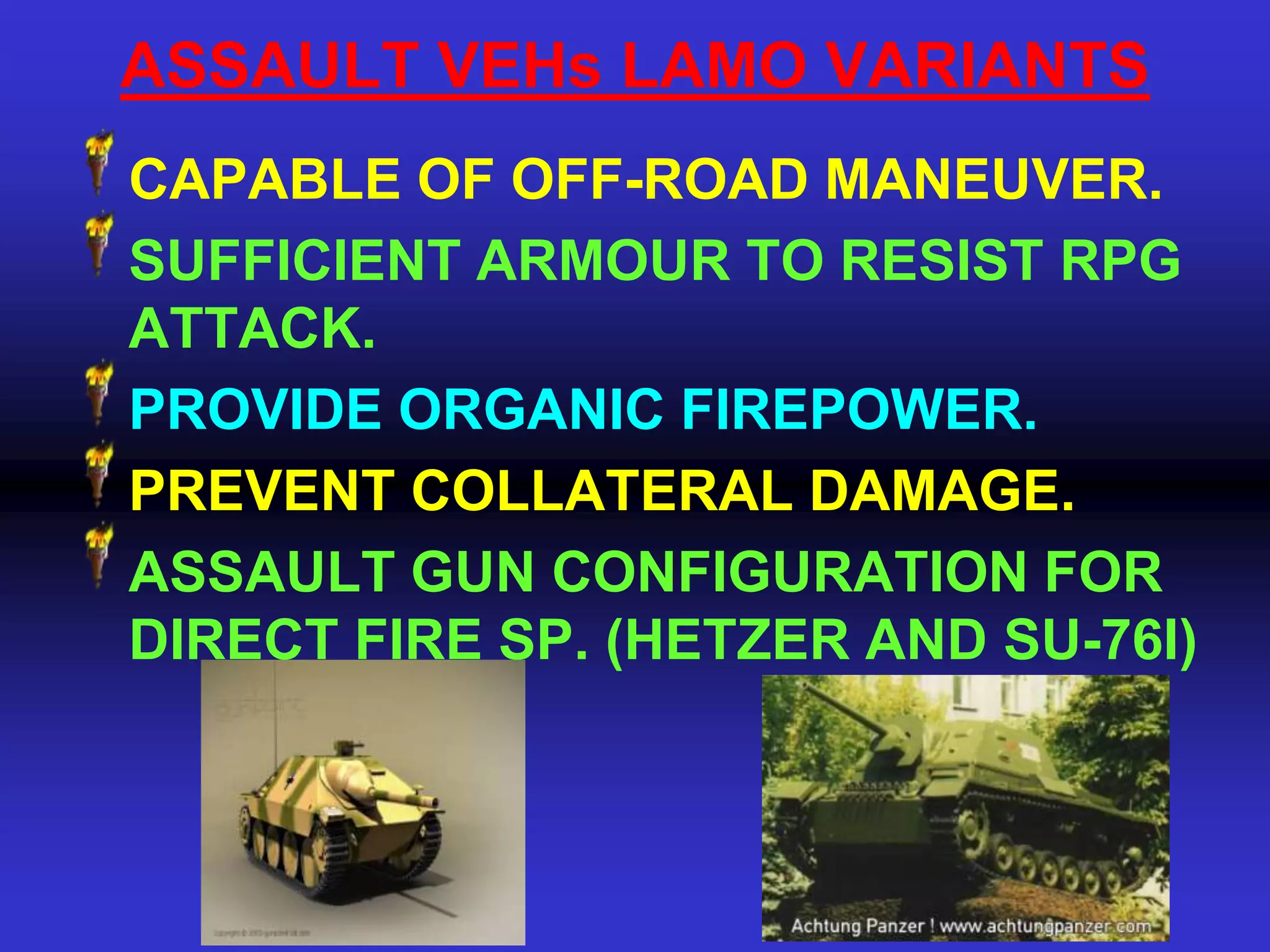 ASSAULT VEHs LAMO VARIANTS
CAPABLE OF OFF-ROAD MANEUVER.
SUFFICIENT ARMOUR TO RESIST RPG
ATTACK.
PROVIDE ORGANIC FIREPOWER.
PREVENT COLLATERAL DAMAGE.
ASSAULT GUN CONFIGURATION FOR
DIRECT FIRE SP. (HETZER AND SU-76I)
 