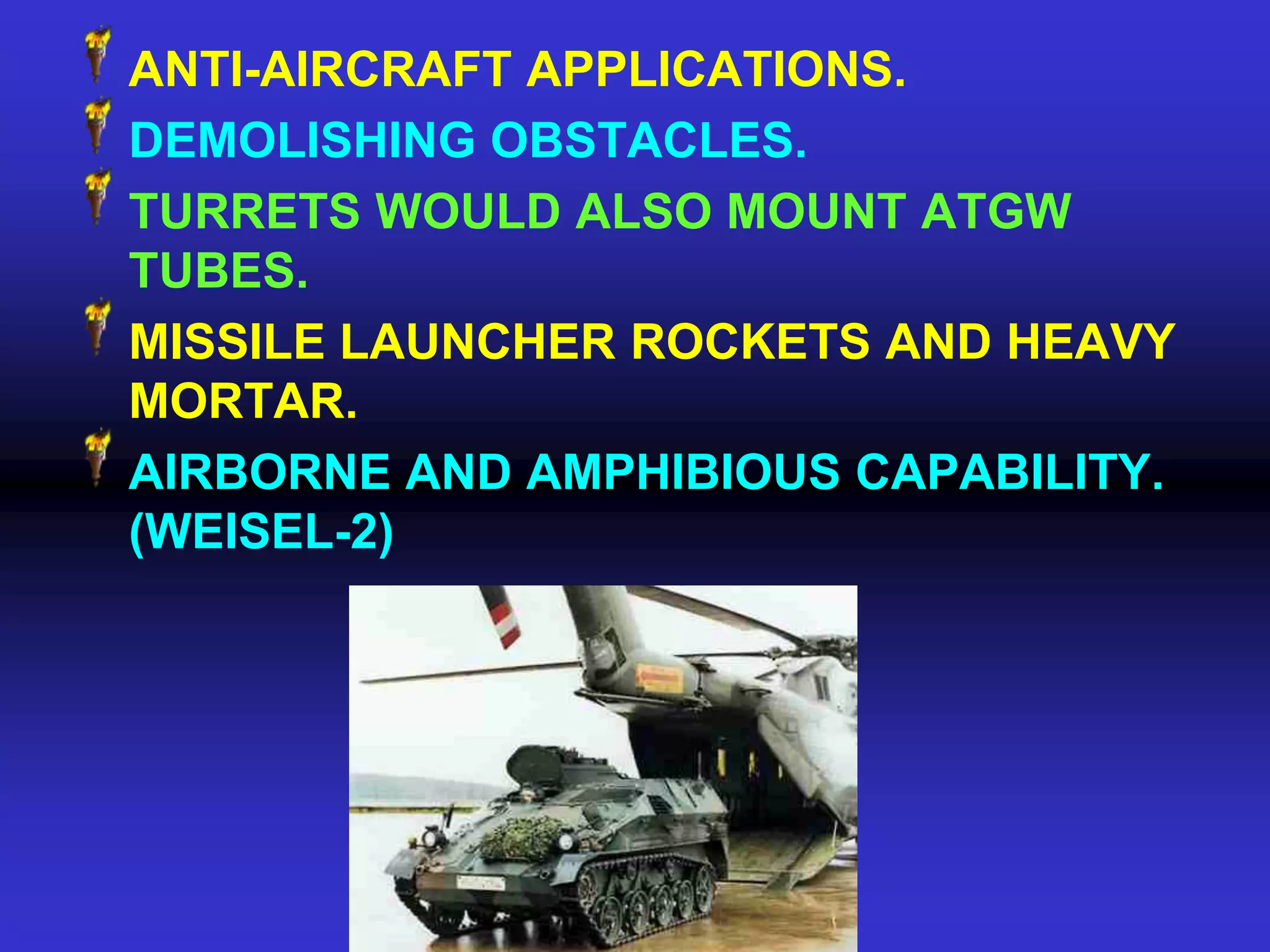 ANTI-AIRCRAFT APPLICATIONS.
DEMOLISHING OBSTACLES.
TURRETS WOULD ALSO MOUNT ATGW
TUBES.
MISSILE LAUNCHER ROCKETS AND HEAVY
MORTAR.
AIRBORNE AND AMPHIBIOUS CAPABILITY.
(WEISEL-2)
 