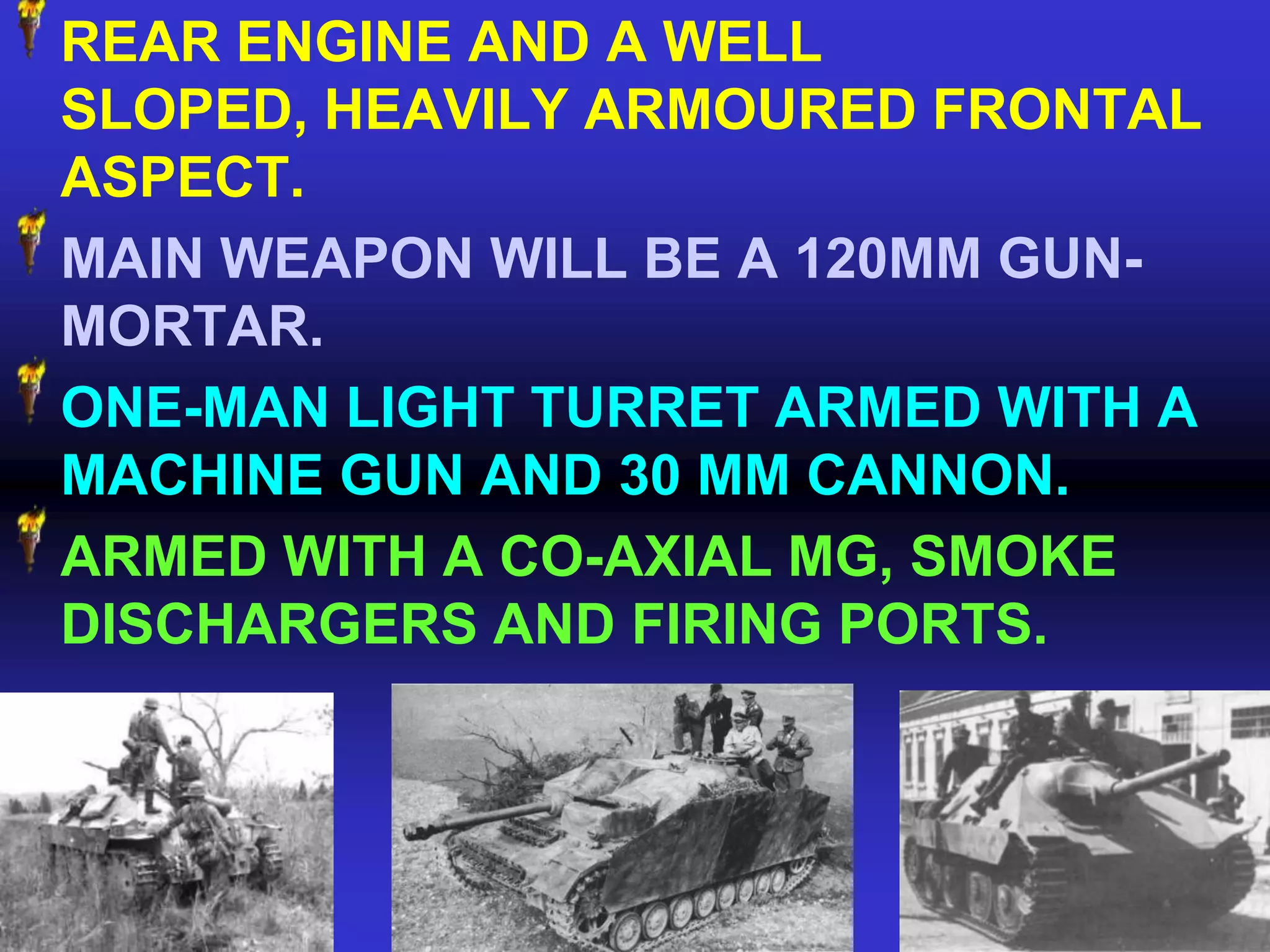 REAR ENGINE AND A WELL
SLOPED, HEAVILY ARMOURED FRONTAL
ASPECT.
MAIN WEAPON WILL BE A 120MM GUN-
MORTAR.
ONE-MAN LIGHT TURRET ARMED WITH A
MACHINE GUN AND 30 MM CANNON.
ARMED WITH A CO-AXIAL MG, SMOKE
DISCHARGERS AND FIRING PORTS.
 