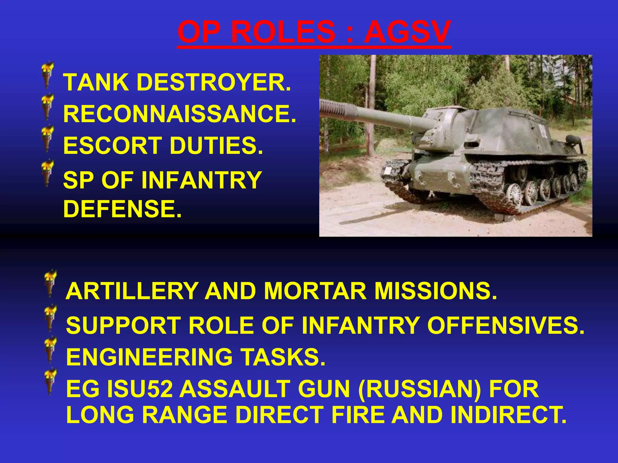 OP ROLES : AGSV
TANK DESTROYER.
RECONNAISSANCE.
ESCORT DUTIES.
SP OF INFANTRY
DEFENSE.


ARTILLERY AND MORTAR MISSIONS.
SUPPORT ROLE OF INFANTRY OFFENSIVES.
ENGINEERING TASKS.
EG ISU52 ASSAULT GUN (RUSSIAN) FOR
LONG RANGE DIRECT FIRE AND INDIRECT.
 