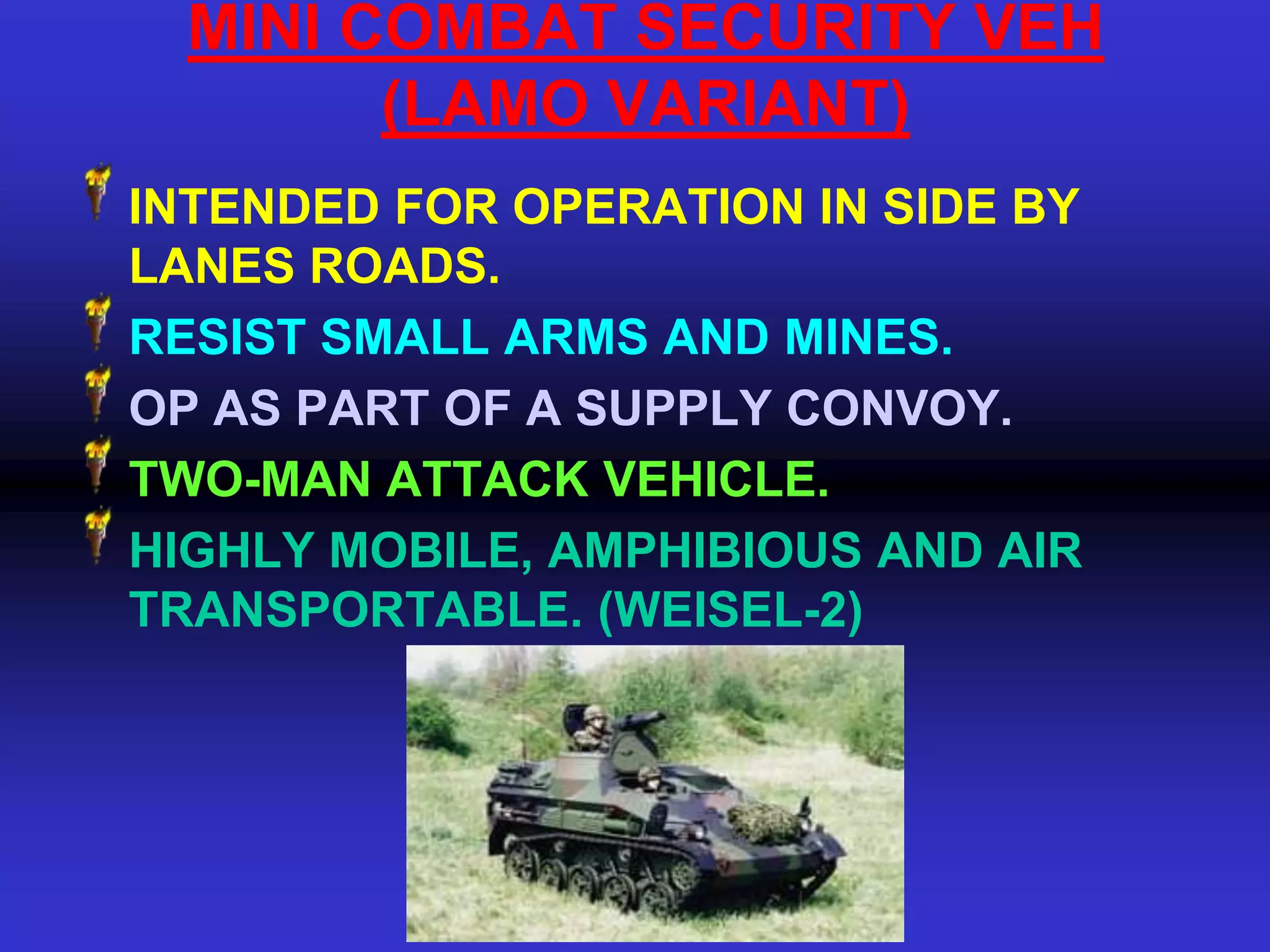 MINI COMBAT SECURITY VEH
        (LAMO VARIANT)
INTENDED FOR OPERATION IN SIDE BY
LANES ROADS.
RESIST SMALL ARMS AND MINES.
OP AS PART OF A SUPPLY CONVOY.
TWO-MAN ATTACK VEHICLE.
HIGHLY MOBILE, AMPHIBIOUS AND AIR
TRANSPORTABLE. (WEISEL-2)
 