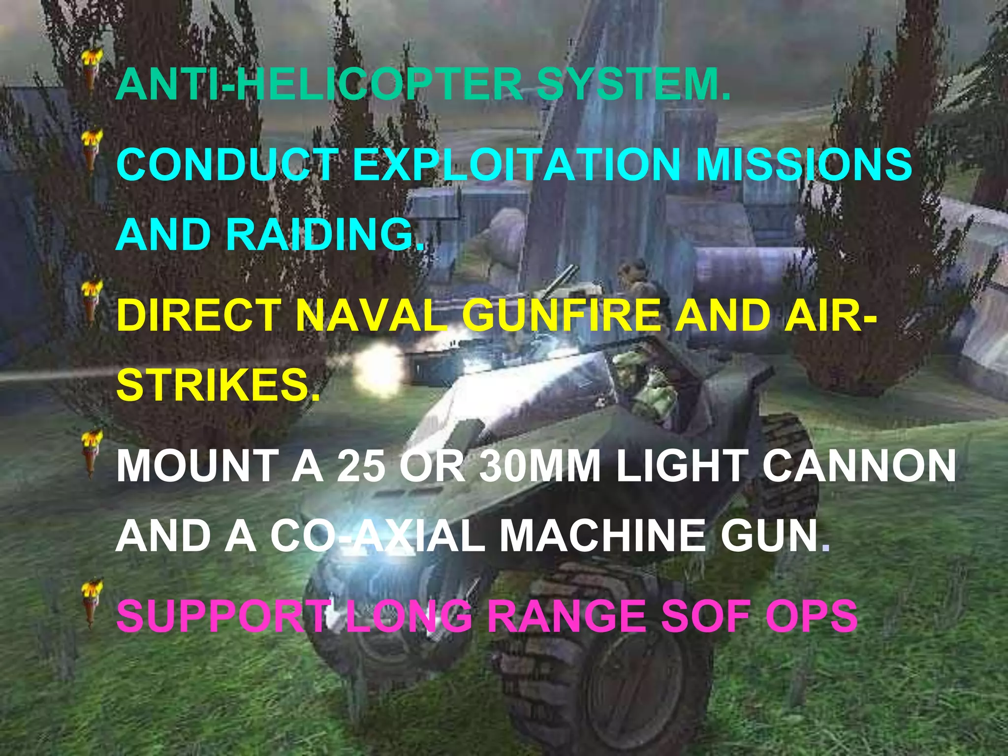 ANTI-HELICOPTER SYSTEM.
CONDUCT EXPLOITATION MISSIONS
AND RAIDING.
DIRECT NAVAL GUNFIRE AND AIR-
STRIKES.
MOUNT A 25 OR 30MM LIGHT CANNON
AND A CO-AXIAL MACHINE GUN.
SUPPORT LONG RANGE SOF OPS
 