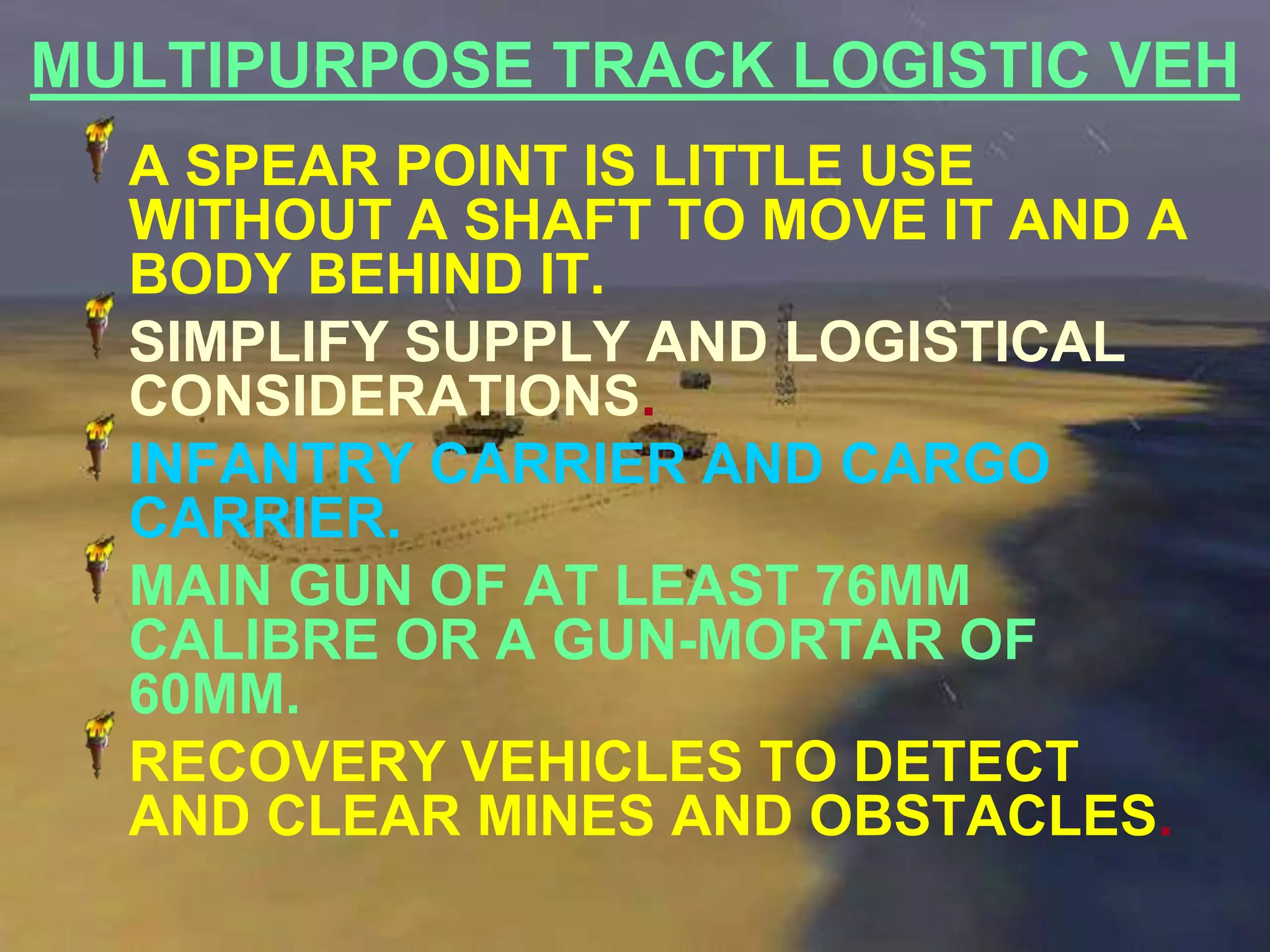 MULTIPURPOSE TRACK LOGISTIC VEH
  A SPEAR POINT IS LITTLE USE
  WITHOUT A SHAFT TO MOVE IT AND A
  BODY BEHIND IT.
  SIMPLIFY SUPPLY AND LOGISTICAL
  CONSIDERATIONS.
  INFANTRY CARRIER AND CARGO
  CARRIER.
  MAIN GUN OF AT LEAST 76MM
  CALIBRE OR A GUN-MORTAR OF
  60MM.
  RECOVERY VEHICLES TO DETECT
  AND CLEAR MINES AND OBSTACLES.
 