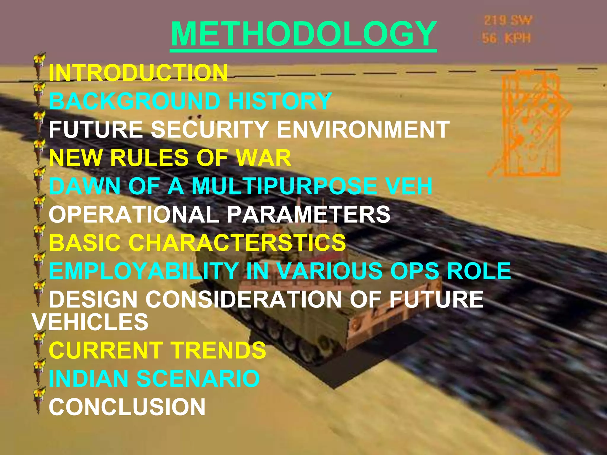 METHODOLOGY
 INTRODUCTION
 BACKGROUND HISTORY
 FUTURE SECURITY ENVIRONMENT
 NEW RULES OF WAR
 DAWN OF A MULTIPURPOSE VEH
 OPERATIONAL PARAMETERS
 BASIC CHARACTERSTICS
 EMPLOYABILITY IN VARIOUS OPS ROLE
 DESIGN CONSIDERATION OF FUTURE
VEHICLES
 CURRENT TRENDS
 INDIAN SCENARIO
 CONCLUSION
 