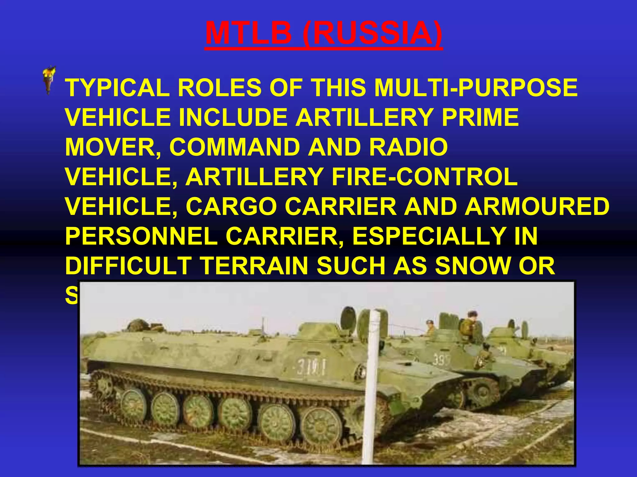 MTLB (RUSSIA)
TYPICAL ROLES OF THIS MULTI-PURPOSE
VEHICLE INCLUDE ARTILLERY PRIME
MOVER, COMMAND AND RADIO
VEHICLE, ARTILLERY FIRE-CONTROL
VEHICLE, CARGO CARRIER AND ARMOURED
PERSONNEL CARRIER, ESPECIALLY IN
DIFFICULT TERRAIN SUCH AS SNOW OR
SWAMP.
 