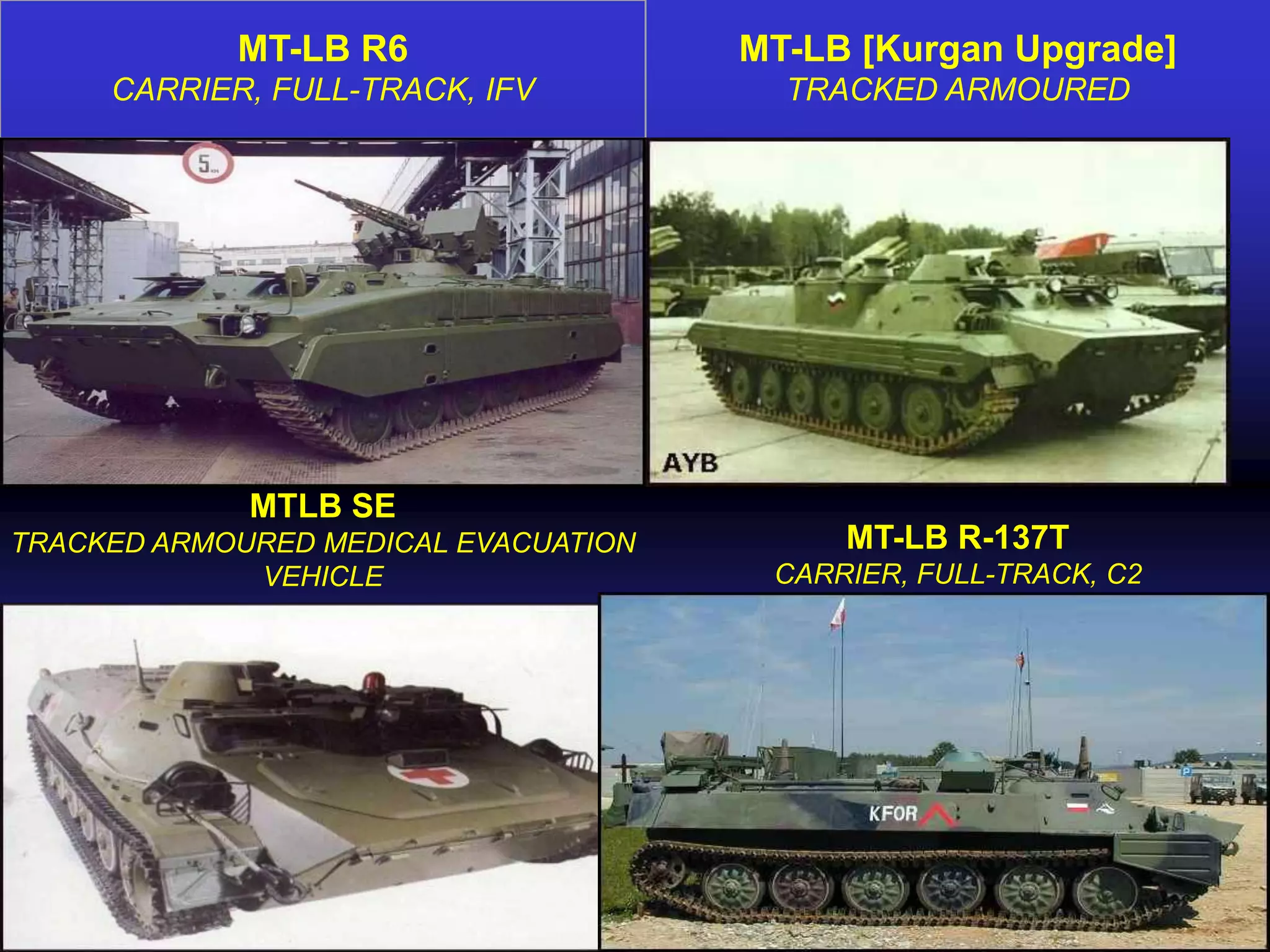 MT-LB R6                  MT-LB [Kurgan Upgrade]
     CARRIER, FULL-TRACK, IFV           TRACKED ARMOURED




             MTLB SE
TRACKED ARMOURED MEDICAL EVACUATION        MT-LB R-137T
             VEHICLE                   CARRIER, FULL-TRACK, C2
 