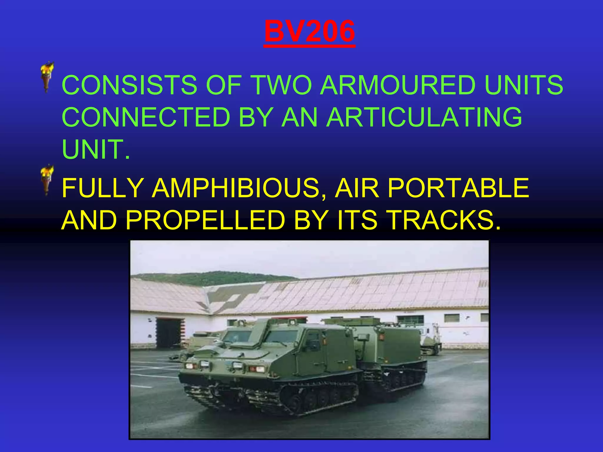 BV206
CONSISTS OF TWO ARMOURED UNITS
CONNECTED BY AN ARTICULATING
UNIT.
FULLY AMPHIBIOUS, AIR PORTABLE
AND PROPELLED BY ITS TRACKS.
 