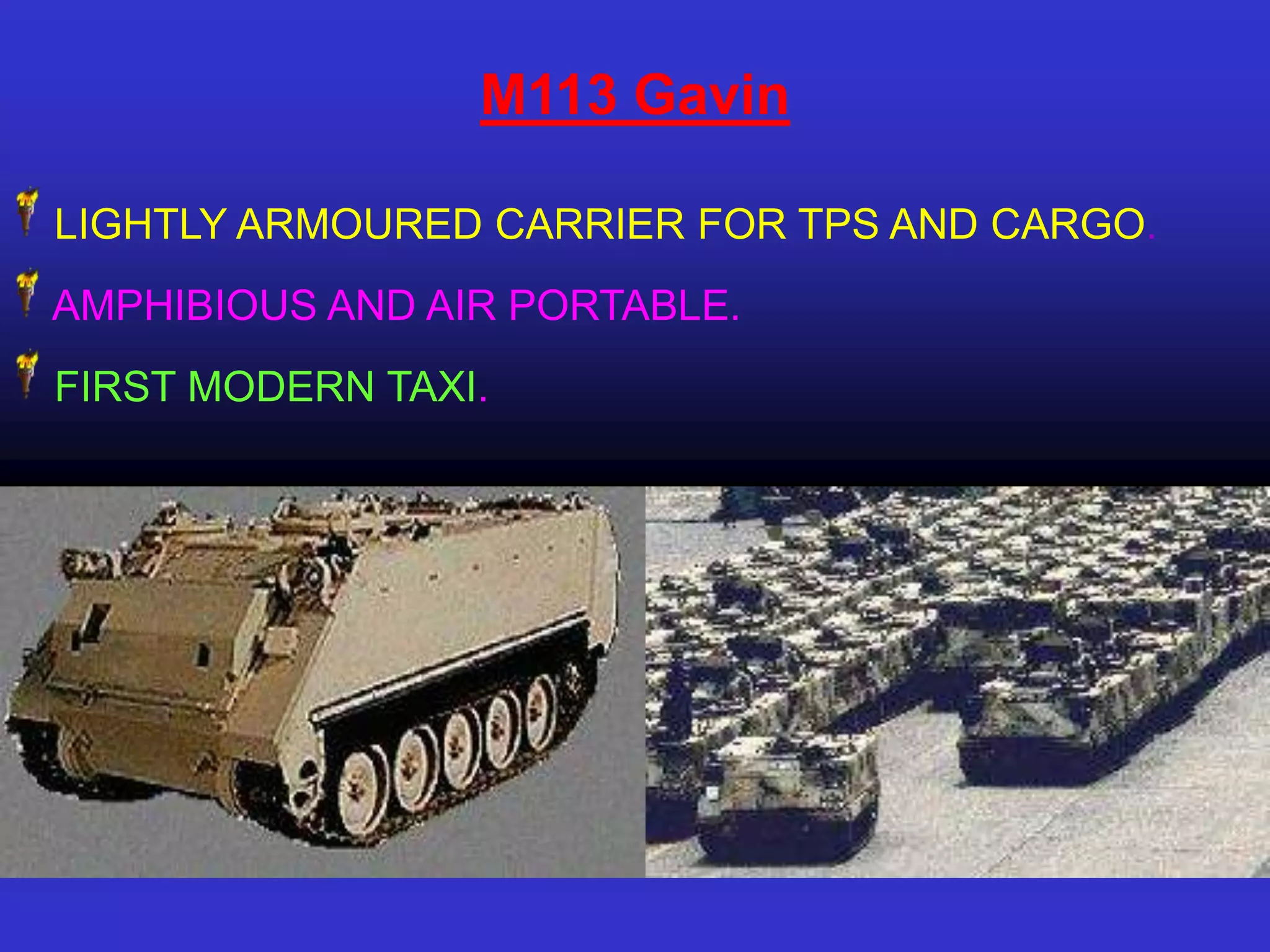 M113 Gavin

LIGHTLY ARMOURED CARRIER FOR TPS AND CARGO.
AMPHIBIOUS AND AIR PORTABLE.
FIRST MODERN TAXI.
 