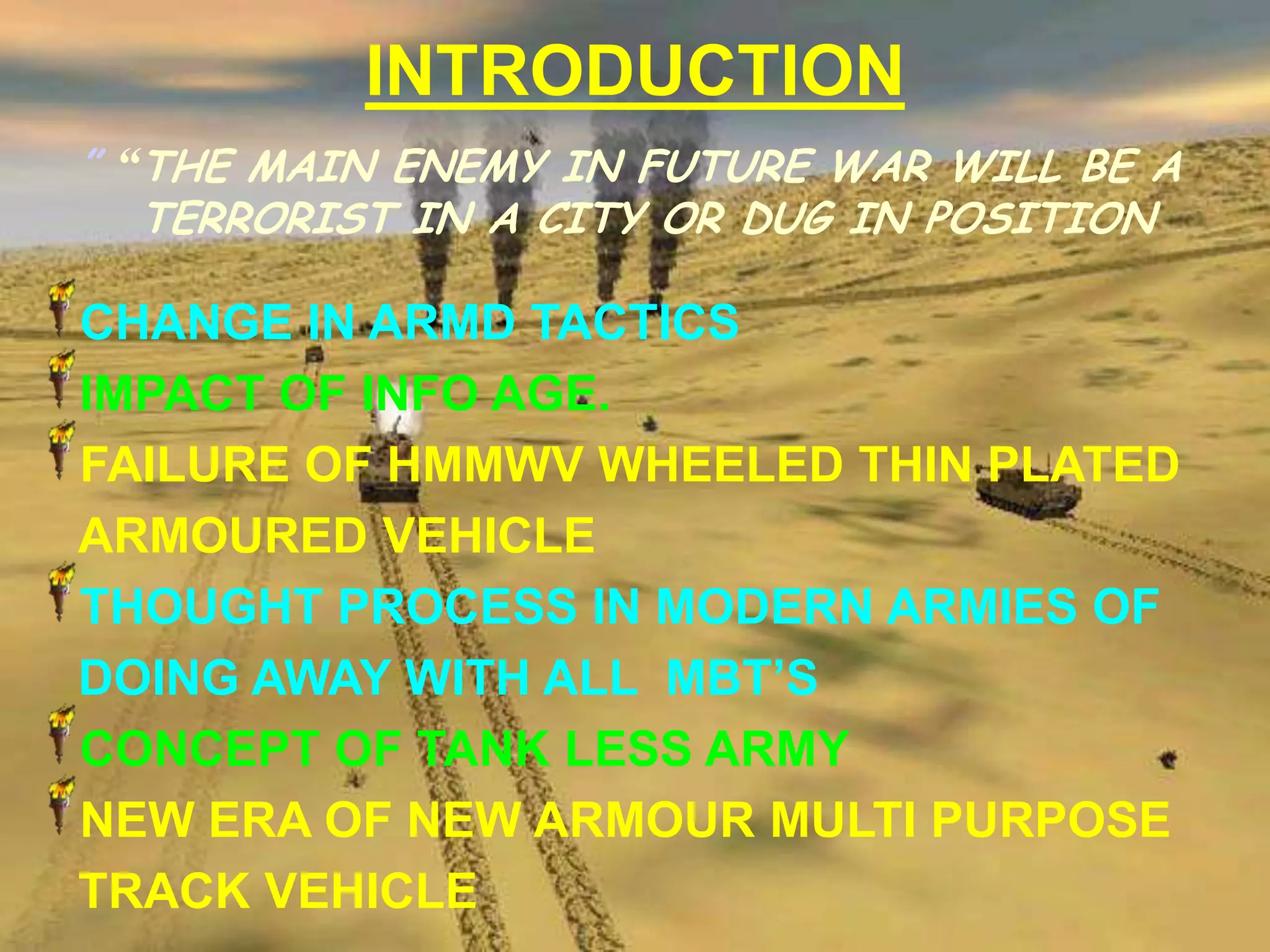 INTRODUCTION
” “THE MAIN ENEMY IN FUTURE WAR WILL BE A
   TERRORIST IN A CITY OR DUG IN POSITION

CHANGE IN ARMD TACTICS
IMPACT OF INFO AGE.
FAILURE OF HMMWV WHEELED THIN PLATED
ARMOURED VEHICLE
THOUGHT PROCESS IN MODERN ARMIES OF
DOING AWAY WITH ALL MBT’S
CONCEPT OF TANK LESS ARMY
NEW ERA OF NEW ARMOUR MULTI PURPOSE
TRACK VEHICLE
 