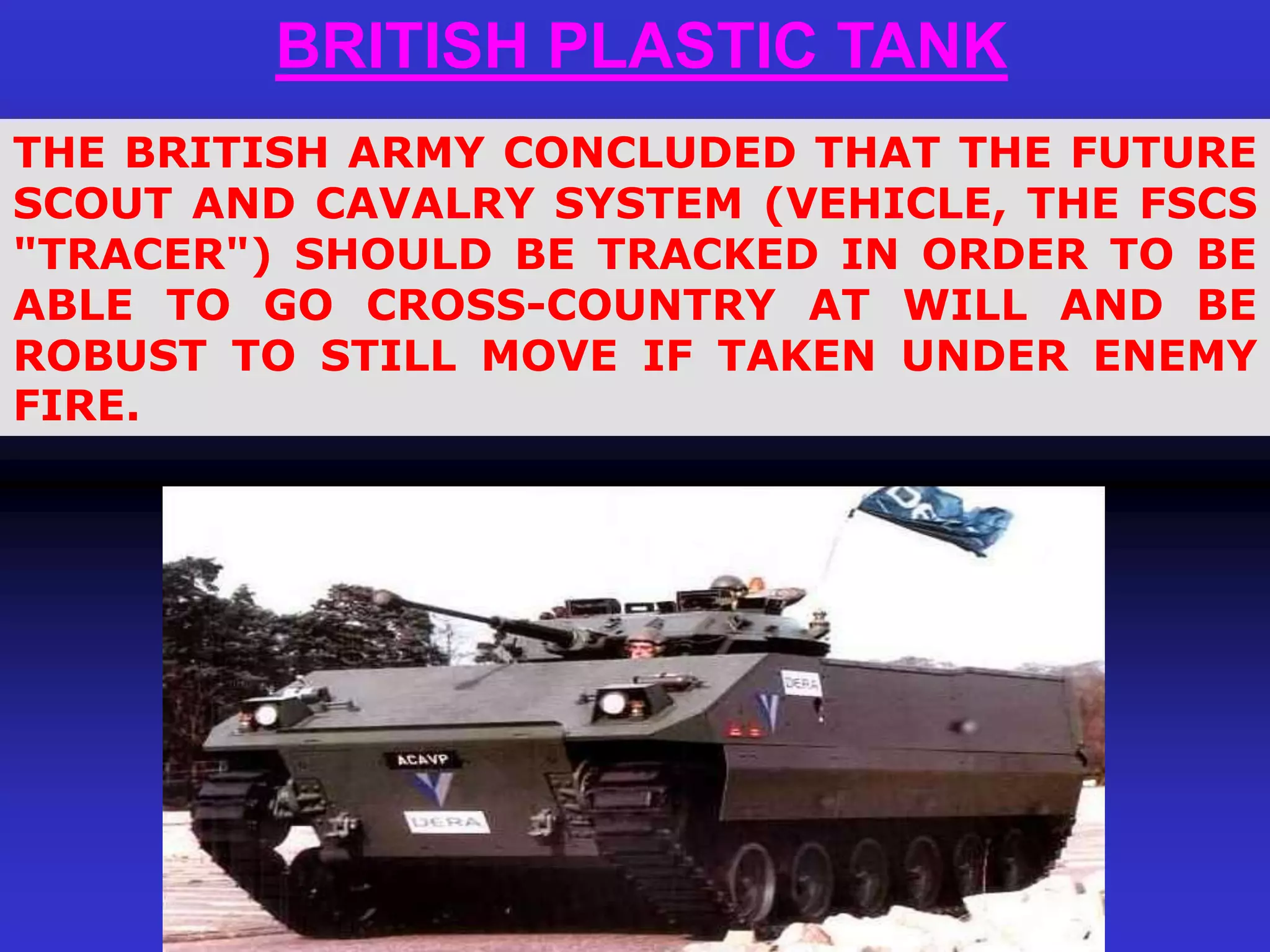 BRITISH PLASTIC TANK
THE BRITISH ARMY CONCLUDED THAT THE FUTURE
SCOUT AND CAVALRY SYSTEM (VEHICLE, THE FSCS
"TRACER") SHOULD BE TRACKED IN ORDER TO BE
ABLE TO GO CROSS-COUNTRY AT WILL AND BE
ROBUST TO STILL MOVE IF TAKEN UNDER ENEMY
FIRE.
 