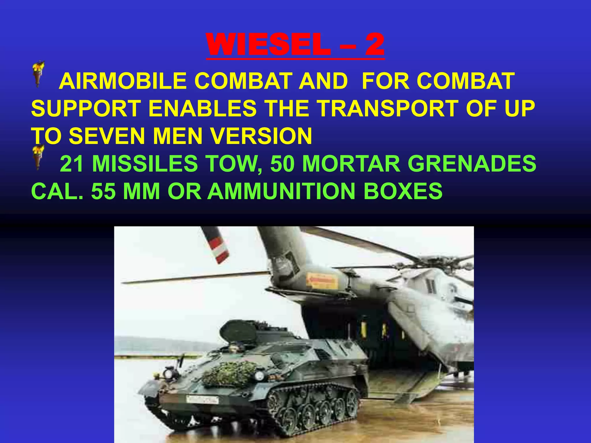 WIESEL – 2
  AIRMOBILE COMBAT AND FOR COMBAT
SUPPORT ENABLES THE TRANSPORT OF UP
TO SEVEN MEN VERSION
  21 MISSILES TOW, 50 MORTAR GRENADES
CAL. 55 MM OR AMMUNITION BOXES
 