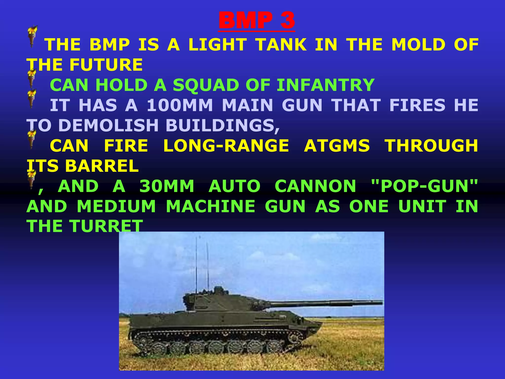 BMP 3
  THE BMP IS A LIGHT TANK IN THE MOLD OF
THE FUTURE
  CAN HOLD A SQUAD OF INFANTRY
  IT HAS A 100MM MAIN GUN THAT FIRES HE
TO DEMOLISH BUILDINGS,
  CAN FIRE LONG-RANGE ATGMS THROUGH
ITS BARREL
 , AND A 30MM AUTO CANNON "POP-GUN"
AND MEDIUM MACHINE GUN AS ONE UNIT IN
THE TURRET
 