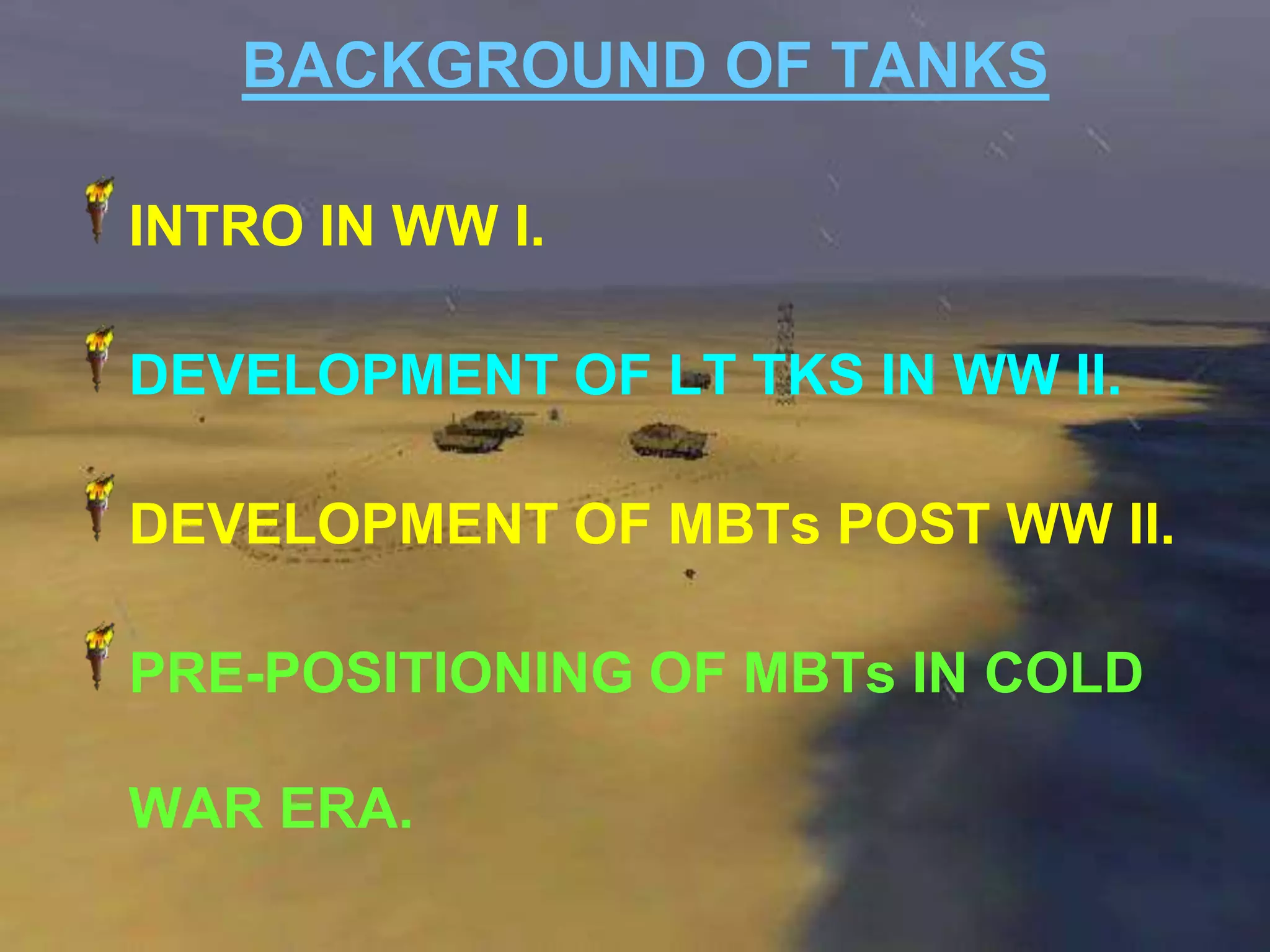 BACKGROUND OF TANKS

INTRO IN WW I.

DEVELOPMENT OF LT TKS IN WW II.

DEVELOPMENT OF MBTs POST WW II.

PRE-POSITIONING OF MBTs IN COLD

WAR ERA.
 