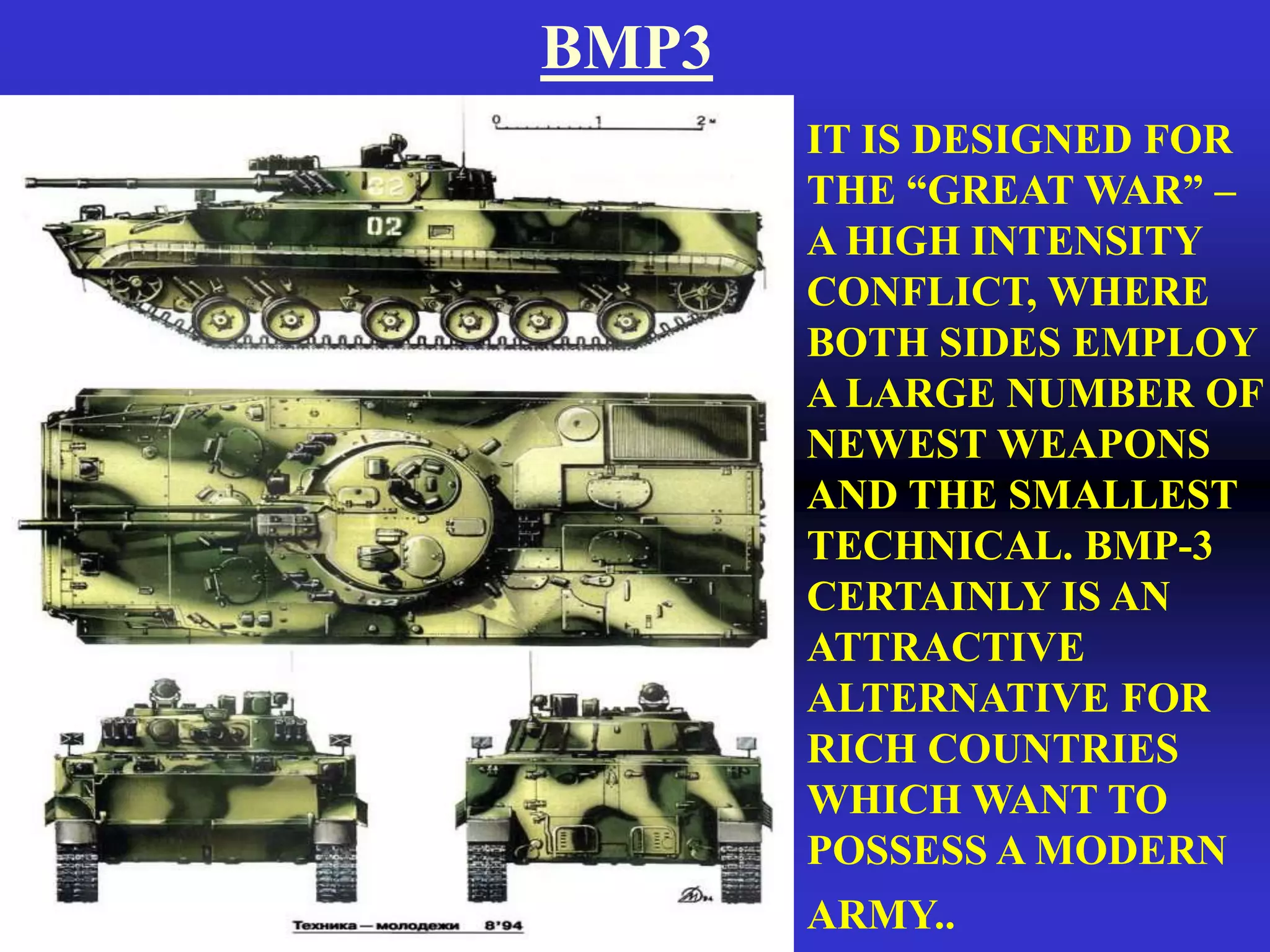 BMP3
       IT IS DESIGNED FOR
       THE “GREAT WAR” –
       A HIGH INTENSITY
       CONFLICT, WHERE
       BOTH SIDES EMPLOY
       A LARGE NUMBER OF
       NEWEST WEAPONS
       AND THE SMALLEST
       TECHNICAL. BMP-3
       CERTAINLY IS AN
       ATTRACTIVE
       ALTERNATIVE FOR
       RICH COUNTRIES
       WHICH WANT TO
       POSSESS A MODERN
       ARMY..
 
