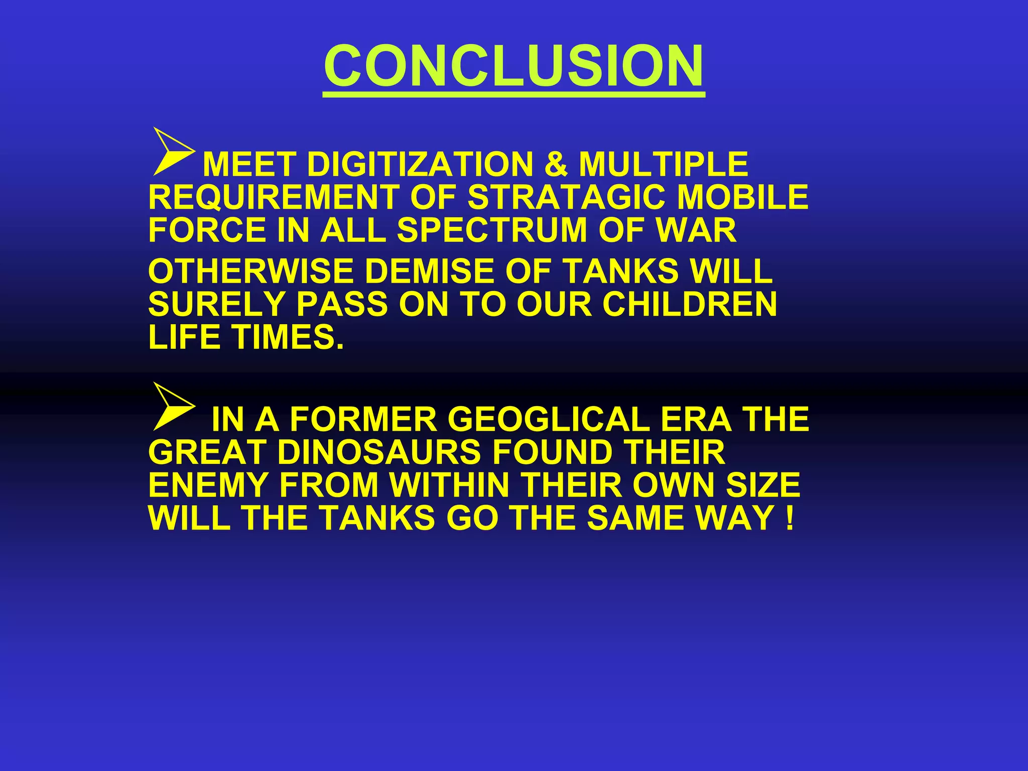CONCLUSION
MEET DIGITIZATION & MULTIPLE
REQUIREMENT OF STRATAGIC MOBILE
FORCE IN ALL SPECTRUM OF WAR
OTHERWISE DEMISE OF TANKS WILL
SURELY PASS ON TO OUR CHILDREN
LIFE TIMES.

 IN ADINOSAURS FOUND THEIR THE
GREAT
       FORMER GEOGLICAL ERA
ENEMY FROM WITHIN THEIR OWN SIZE
WILL THE TANKS GO THE SAME WAY !
 