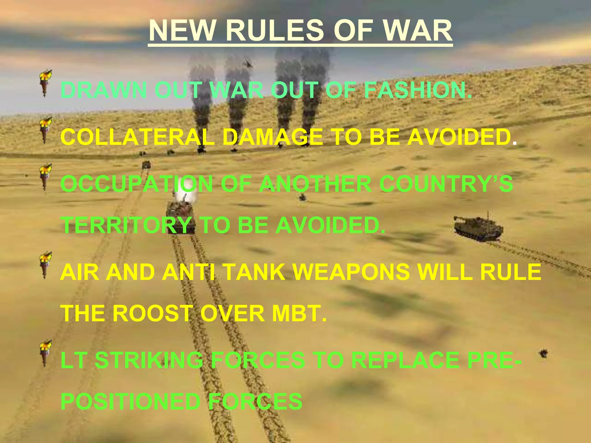 NEW RULES OF WAR
DRAWN OUT WAR OUT OF FASHION.

COLLATERAL DAMAGE TO BE AVOIDED.

OCCUPATION OF ANOTHER COUNTRY’S
TERRITORY TO BE AVOIDED.

AIR AND ANTI TANK WEAPONS WILL RULE
THE ROOST OVER MBT.

LT STRIKING FORCES TO REPLACE PRE-
POSITIONED FORCES
 