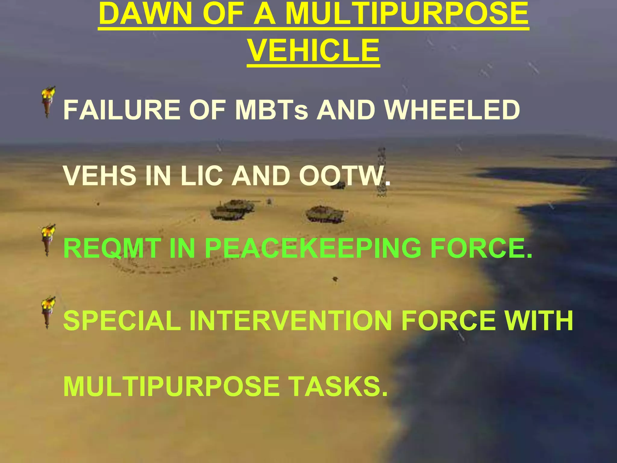 DAWN OF A MULTIPURPOSE
         VEHICLE
FAILURE OF MBTs AND WHEELED

VEHS IN LIC AND OOTW.

REQMT IN PEACEKEEPING FORCE.

SPECIAL INTERVENTION FORCE WITH

MULTIPURPOSE TASKS.
 
