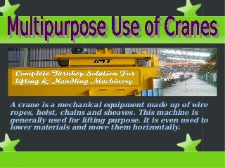 A crane is a mechanical equipment made up of wire
ropes, hoist, chains and sheaves. This machine is
generally used for lifting purpose. It is even used to
lower materials and move them horizontally.
 