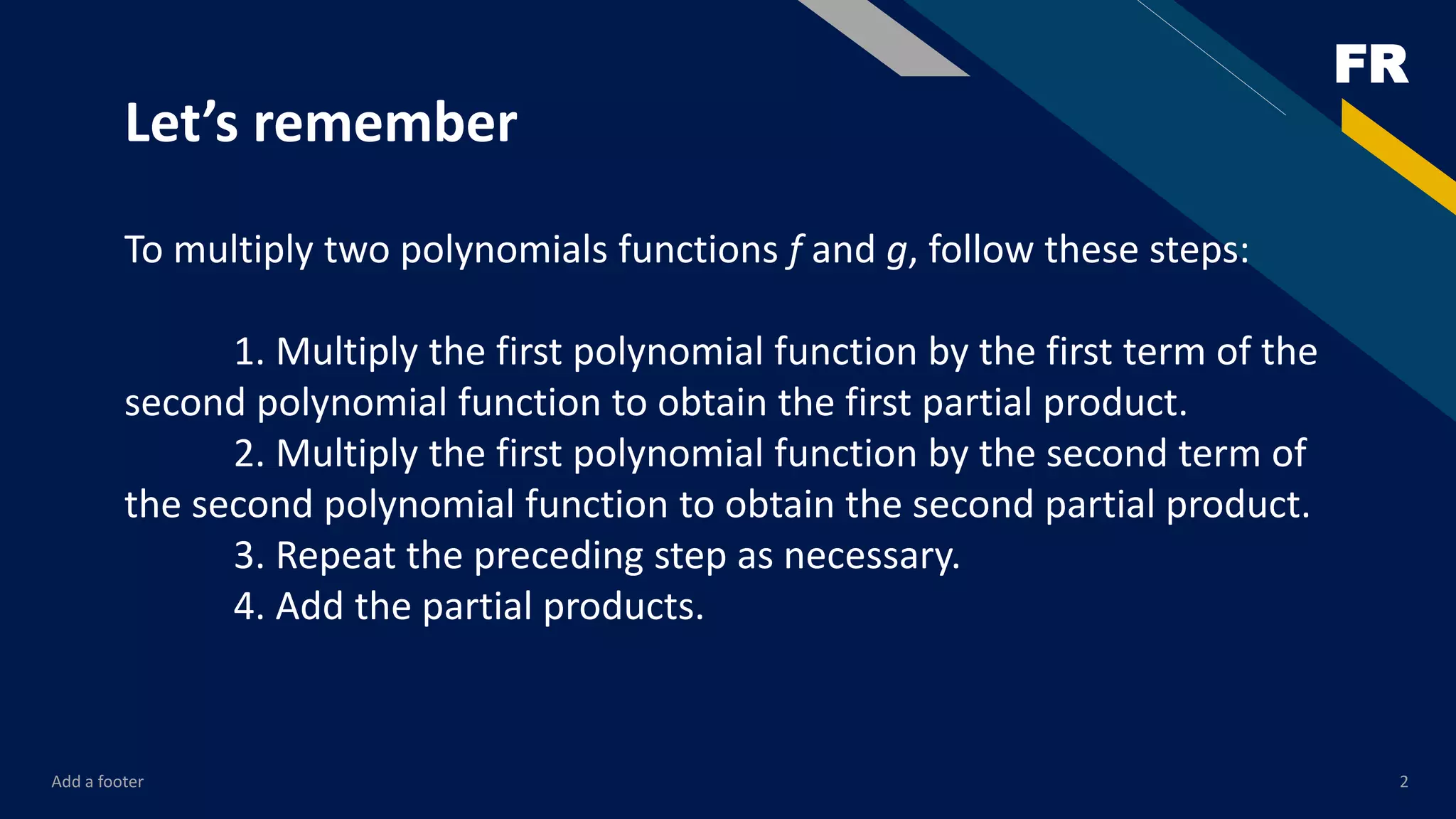 FR
Add a footer 2
Let’s remember
To multiply two polynomials functions f and g, follow these steps:
1. Multiply the first polynomial function by the first term of the
second polynomial function to obtain the first partial product.
2. Multiply the first polynomial function by the second term of
the second polynomial function to obtain the second partial product.
3. Repeat the preceding step as necessary.
4. Add the partial products.