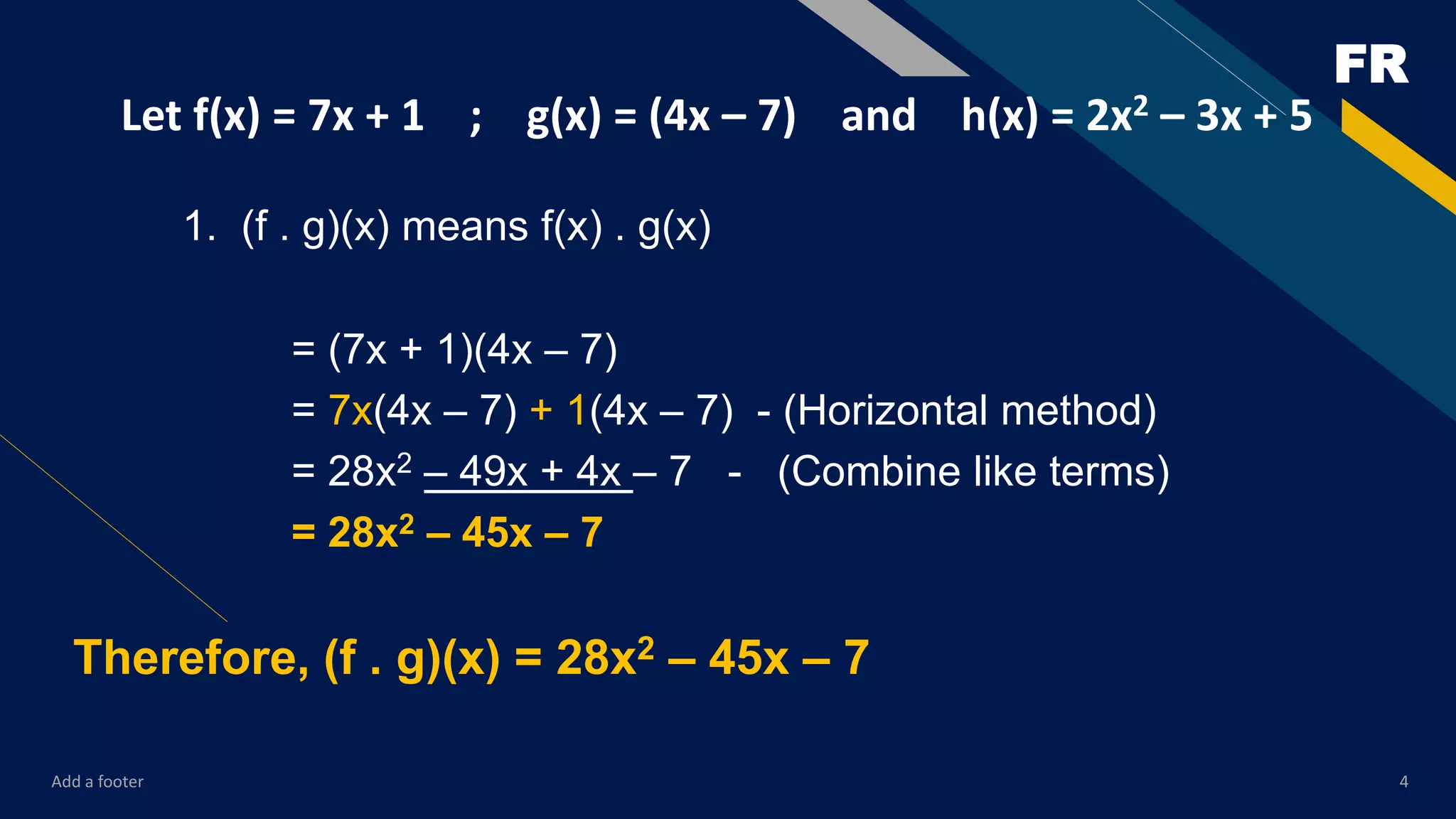 FR
Add a footer 4
Let f(x) = 7x + 1 ; g(x) = (4x – 7) and h(x) = 2x2 – 3x + 5
1. (f . g)(x) means f(x) . g(x)
= (7x + 1)(4x – 7)
= 7x(4x – 7) + 1(4x – 7) - (Horizontal method)
= 28x2 – 49x + 4x – 7 - (Combine like terms)
= 28x2 – 45x – 7
Therefore, (f . g)(x) = 28x2 – 45x – 7