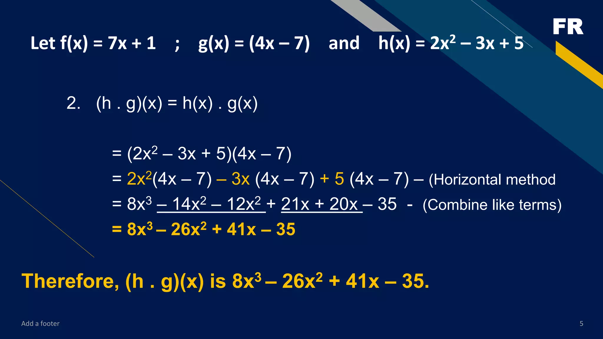 FR
Add a footer 5
Let f(x) = 7x + 1 ; g(x) = (4x – 7) and h(x) = 2x2 – 3x + 5
2. (h . g)(x) = h(x) . g(x)
= (2x2 – 3x + 5)(4x – 7)
= 2x2(4x – 7) – 3x (4x – 7) + 5 (4x – 7) – (Horizontal method
= 8x3 – 14x2 – 12x2 + 21x + 20x – 35 - (Combine like terms)
= 8x3 – 26x2 + 41x – 35
Therefore, (h . g)(x) is 8x3 – 26x2 + 41x – 35.