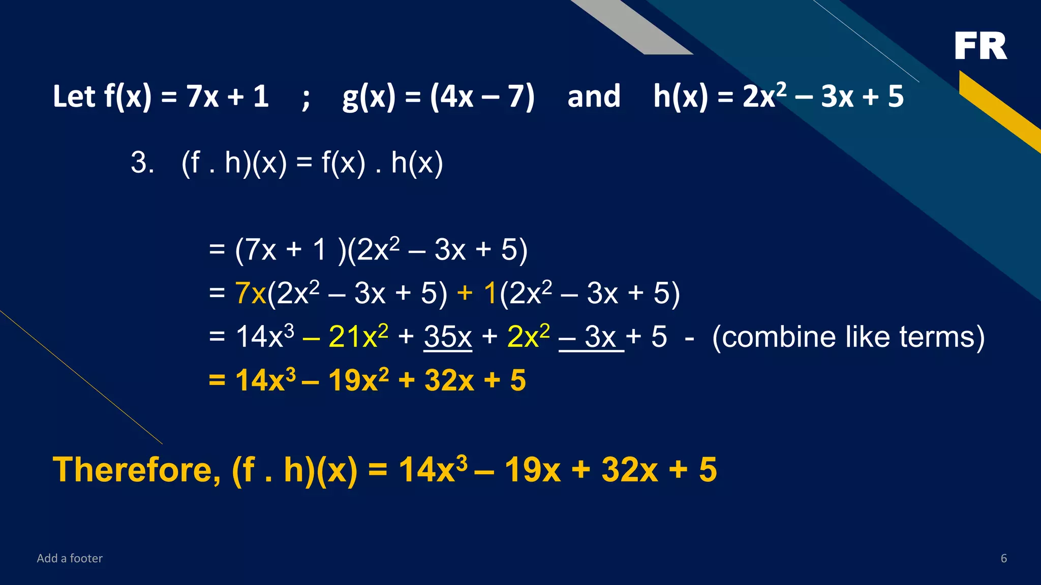 FR
Add a footer 6
Let f(x) = 7x + 1 ; g(x) = (4x – 7) and h(x) = 2x2 – 3x + 5
3. (f . h)(x) = f(x) . h(x)
= (7x + 1 )(2x2 – 3x + 5)
= 7x(2x2 – 3x + 5) + 1(2x2 – 3x + 5)
= 14x3 – 21x2 + 35x + 2x2 – 3x + 5 - (combine like terms)
= 14x3 – 19x2 + 32x + 5
Therefore, (f . h)(x) = 14x3 – 19x + 32x + 5