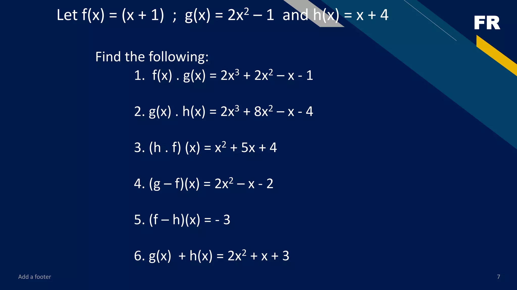 FR
Add a footer 7
Let f(x) = (x + 1) ; g(x) = 2x2 – 1 and h(x) = x + 4
Find the following:
1. f(x) . g(x) = 2x3 + 2x2 – x - 1
2. g(x) . h(x) = 2x3 + 8x2 – x - 4
3. (h . f) (x) = x2 + 5x + 4
4. (g – f)(x) = 2x2 – x - 2
5. (f – h)(x) = - 3
6. g(x) + h(x) = 2x2 + x + 3