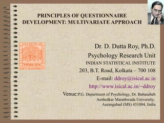 PRINCIPLES OF QUESTIONNAIRE DEVELOPMENT: MULTIVARIATE APPROACH Dr. D. Dutta Roy, Ph.D. Psychology Research Unit INDIAN STATISTICAL INSTITUTE 203, B.T. Road, Kolkata – 700 108 E-mail:  ddroy @ isical .ac.in http://www.isical.ac.in/~ddroy Venue: P.G. Department of Psychology,  Dr. Babasaheb Ambedkar Marathwada University,  Aurangabad (MS) 431004, India 