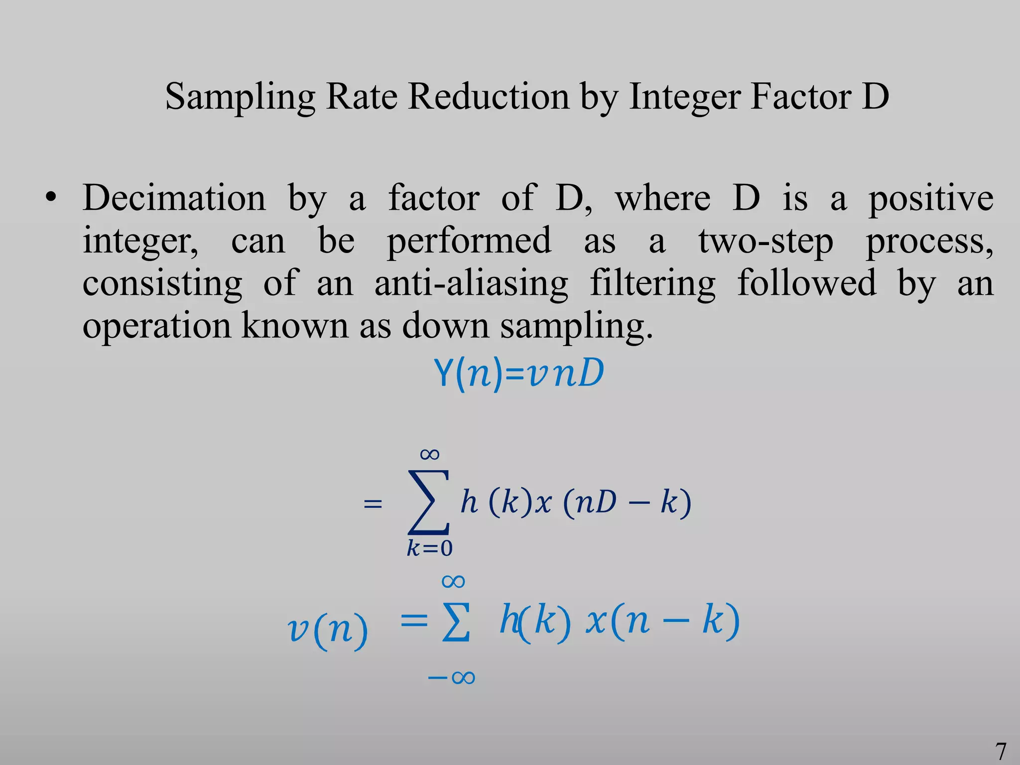 Sampling Rate Reduction by Integer Factor D
• Decimation by a factor of D, where D is a positive
integer, can be performed as a two-step process,
consisting of an anti-aliasing filtering followed by an
operation known as down sampling.
Y(𝑛)=𝑣𝑛𝐷
𝑣 𝑛
∞
= ∑ ℎ 𝑘 𝑥(𝑛 − 𝑘)
−∞
7
ℎ 𝑘 𝑥 (𝑛𝐷 − 𝑘)
∞
𝑘=0
=
 
