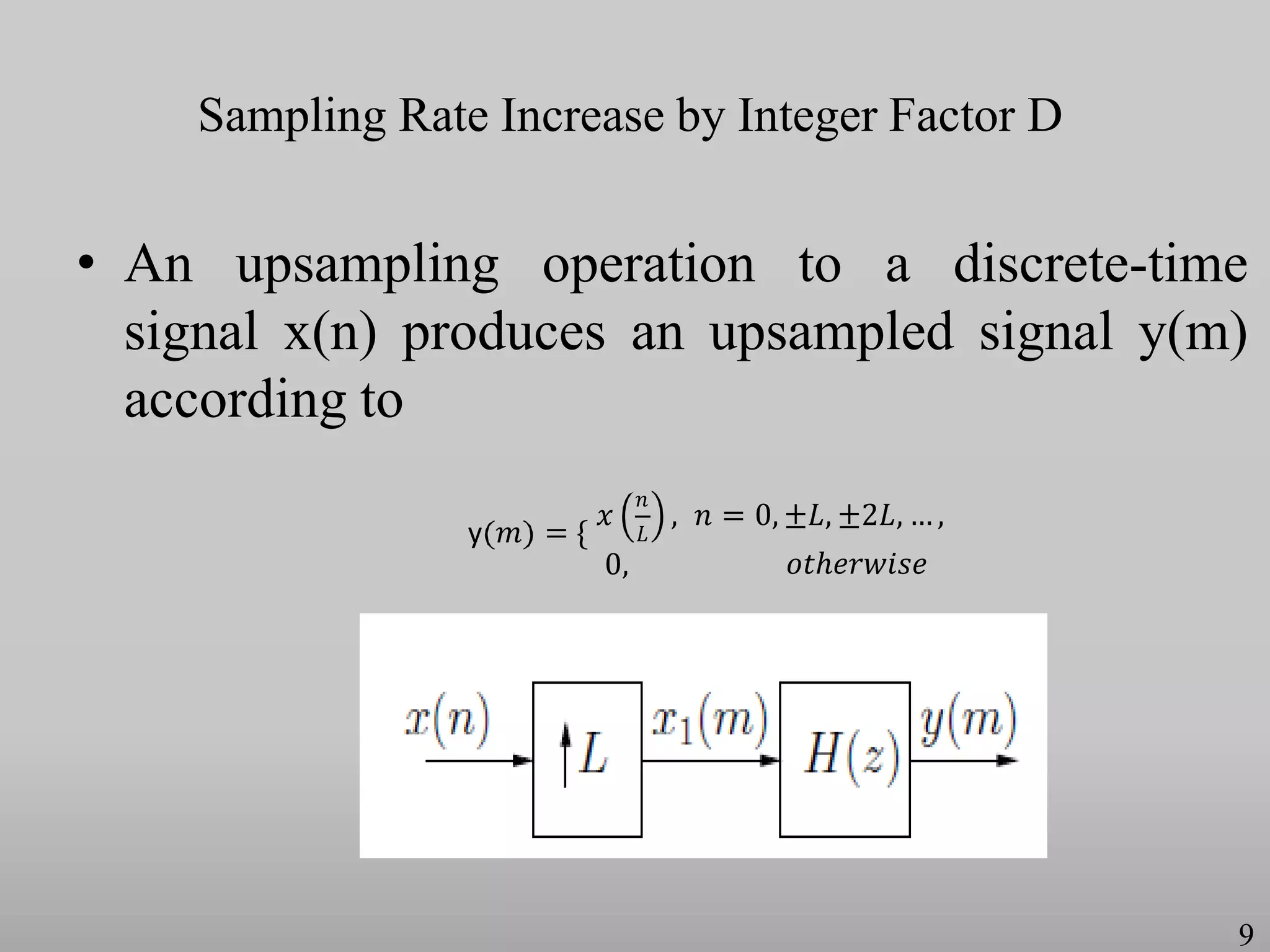 Sampling Rate Increase by Integer Factor D
• An upsampling operation to a discrete-time
signal x(n) produces an upsampled signal y(m)
according to
y 𝑚 = {
𝑥
𝑛
𝐿
0,
, 𝑛 = 0, ±𝐿, ±2𝐿, … ,
𝑜𝑡ℎ𝑒𝑟𝑤𝑖𝑠𝑒
9
 