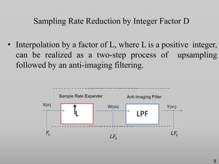 Sampling Rate Reduction by Integer Factor D
• Interpolation by a factor of L, where L is a positive integer,
can be realized as a two-step process of upsampling
followed by an anti-imaging filtering.
L LPF
8
 