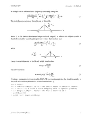 ECE 5650/4650 Simulation with MATLAB
Command Line Building Blocks 2
A triangle can be obtained in the frequency domain by noting that
(2)
The periodic convolution on the right-side of (2) yields
where is the spectral bandwidth (single-sided or lowpass) in normalized frequency units. It
then follows that for a unit height spectrum we have the transform pair
(3)
where
Using the sinc( ) function in MATLAB, which is defined as
(4)
we can write (3) as
(5)
Creating a triangular spectrum signal in MATLAB just requires delaying the signal in samples so
that both tails can be represented in a causal simulation, e.g.,
>> n = 0:1024;
>> x = 1/4*sinc(1/4*(n-512)).^2; % set peak of signal to center of interval
>> f = -1:1/512:1; % create a custom frequency axis for spectral plotting
>> X = freqz(x,1,2*pi*f); %Compute the Fourier transform of x
>> plot(f,abs(X))
>> print -tiff -depsc multi1.eps
ωcn 2⁄( )sin
πn
-----------------------------
2
1
2π
------
ω θ–
ωc
-------------
 
  θ
ωc
------
 
 
∏∏ θd
π–
π
∫↔
F
ω
ωcω– c
ωc
2π
------ fc=
fc
2π
ωc
------
ωcn 2⁄( )sin
πn
-----------------------------
 
 
2
Λ
ω
ωc
------
 
 ↔
F
x
WW–
1
Λ
x
W
-----
 
  =
sinc x( )
πxsin
πx
--------------≡
fc sinc fcn( )[ ]
2
Λ
ω
2πfc
----------
 
 ↔
F
 