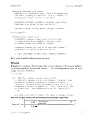 ECE 5650/4650 Simulation with MATLAB
Command Line Building Blocks 4
DOWNSAMPLE Downsample input signal.
DOWNSAMPLE(X,N) downsamples input signal X by keeping every
N-th sample starting with the first. If X is a matrix, the
downsampling is done along the columns of X.
DOWNSAMPLE(X,N,PHASE) specifies an optional sample offset.
PHASE must be an integer in the range [0, N-1].
See also UPSAMPLE, UPFIRDN, INTERP, DECIMATE, RESAMPLE.
>> help upsample
UPSAMPLE Upsample input signal.
UPSAMPLE(X,N) upsamples input signal X by inserting
N-1 zeros between input samples. X may be a vector
or a signal matrix (one signal per column).
UPSAMPLE(X,N,PHASE) specifies an optional sample offset.
PHASE must be an integer in the range [0, N-1].
See also DOWNSAMPLE, UPFIRDN, INTERP, DECIMATE, RESAMPLE.
These functions will be used in examples that follow.
Filtering
To implement a simple yet effective lowpass filter to prevent aliasing in a downsampler and inter-
polation in an upsampler, we can use the function fir1() which designs linear phase FIR filters
using a windowed sinc function.
>> help fir1
FIR1 FIR filter design using the window method.
B = FIR1(N,Wn) designs an N'th order lowpass FIR digital filter
and returns the filter coefficients in length N+1 vector B.
The cut-off frequency Wn must be between 0 < Wn < 1.0, with 1.0
corresponding to half the sample rate. The filter B is real and
has linear phase. The normalized gain of the filter at Wn is
-6 dB.
More help beyond this, but this is the basic LPF design interface
The filter design functions use half sample rate normalized frequencies:
ω
f′
π 2π
10
Input on f′ axis
π M⁄
1 M⁄
To get this,
enter this
 