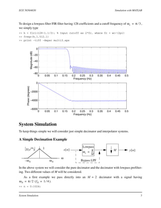 ECE 5650/4650 Simulation with MATLAB
System Simulation 5
To design a lowpass filter FIR filter having 128 coefficients and a cutoff frequency of ,
we simply type
>> h = fir1(128-1,1/3); % Input cutoff as 2*fc, where fc = wc/(2pi)
>> freqz(h,1,512,1)
>> print -tiff -depsc multi3.eps
System Simulation
To keep things simple we will consider just simple decimator and interpolator systems.
A Simple Decimation Example
In the above system we will consider the pure decimator and the decimator with lowpass prefilter-
ing. Two different values of M will be considered.
As a first example we pass directly into an decimator with a signal having
( ).
>> n = 0:1024;
ωc π 3⁄=
0 0.05 0.1 0.15 0.2 0.25 0.3 0.35 0.4 0.45 0.5
−6000
−4000
−2000
0
Frequency (Hz)
Phase(degrees)
0 0.05 0.1 0.15 0.2 0.25 0.3 0.35 0.4 0.45 0.5
−80
−60
−40
−20
0
Frequency (Hz)
Magnitude(dB)
Mx n[ ] y n[ ]
Lowpass
ωc
π
M
-----=
ω
ωNω– N
1X e
jω
( )
Bypass LPF
M 2=
ωN π 2⁄= fN 1 4⁄=
 