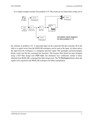 ECE 5650/4650 Simulation with MATLAB
A DSP Blockset Example 9
As a simple example consider Text problem 4.15. The results are not shown here as they are in
the solutions to problem 4.15. A sinusoidal input can be connected (the plot currently off to the
side) or a signal vector from the MATLAB workspace can be used as the input. As shown above
the input from the workspace is a triangular spectrum signal. The upsampler and downsampler
blocks works just like the command line functions. The lowpass filter block has been designed
using a GUI filter design tool (FDA tool), but ultimately uses coefficients similar to those
obtained from MATLAB’s command line filter design tools. The To Workspace blocks allow the
signals to be exported to the MATLAB workspace for futher manipulation.
FDATool
wc = Pi/8 LPF
3
Upsample
simout2
To Workspace2
simout1
To Workspace1
simout
To Workspace
Sine Wave
simin
From
Workspace
3
Downsample
Simulation block diagram
for text problem 4.15
 