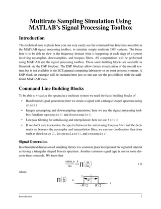Introduction 1
Multirate Sampling Simulation Using
MATLAB’s Signal Processing Toolbox
Introduction
This technical note explains how you can very easily use the command line functions available in
the MATLAB signal processing toolbox, to simulate simple multirate DSP systems. The focus
here is to be able to view in the frequency domain what is happening at each stage of a system
involving upsamplers, downsamplers, and lowpass filters. All computations will be performed
using MATLAB and the signal processing toolbox. These same building blocks are available in
Simulink via the DSP blockset. The DSP blockset allows better visualization of the overall sys-
tem, but is not available in the ECE general computing laboratory or on most personal systems. A
DSP block set example will be included here just so one can see the possibilities with the addi-
tional MATLAB tools.
Command Line Building Blocks
To be able to visualize the spectra in a multirate system we need the basic building blocks of
• Bandlimited signal generation; here we create a signal with a triangle shaped spectrum using
sinc()
• Integer upsampling and downsampling operations; here we use the signal processing tool-
box functions upsample() and downsample()
• Lowpass filtering for antialiasing and interpolation; here we use fir1()
• If we don’t care to examine the spectra between the antialiasing lowpass filter and the deci-
mator or between the upsampler and interpolation filter, we can use combination functions
such as decimate(), interpolate(), and resample()
Signal Generation
In a theoretical discussion of sampling theory it is common place to represent the signal of interest
as having a triangular shaped Fourier spectrum. Another common signal type is one or more dis-
crete-time sinusoids. We know that
(1)
where
ωcnsin
πn
-----------------
ω
2ωc
---------
 
 
∏↔
F
x
W 2⁄W 2⁄–
1x
W
-----
 
 
∏ = W
 